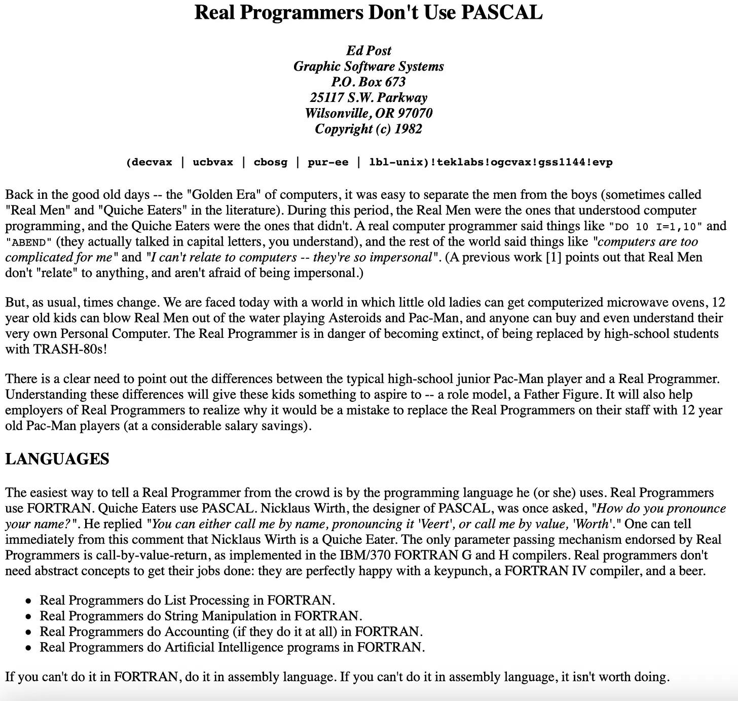 Real Programmers Don't Use PASCAL Ed Post Graphic Software Systems P.O. Box 673 25117 S.W. Parkway Wilsonville, OR 97070 Copyright (c) 1982 (decvax ucbvax cbosg pur-ee 1b1-unix)!teklabs!ogvax!gss1144! evp Back in the good old days - - the "Golden Era" of computers, it was easy to separate the men from the boys (sometimes called "Real Men" and "Quiche Eaters" in the literature. During this period, the Real Men were the ones that understood computer programming, and the Quiche Eaters were the ones that didn't. A real computer programmer said things like "DO 10 I=1, 10" and "ABEND" (they actually talked in capital letters, you understand), and the rest of the world said things like "computers are too complicated for me" and "I can't relate to computers -- they're so impersonal". (A previous work [1] points out that Real Men don't "relate" to anything, and aren't afraid of being impersonal.) But, as usual, times change. We are faced today with a world in which little old ladies can get computerized microwave ovens, 12 year old kids can blow Real Men out of the water playing Asteroids and Pac-Man, and anyone can buy and even understand their very own Personal Computer. The Real Programmer is in danger of becoming extinct, of being replaced by high-school students with TRASH-80s! There is a clear need to point out the differences between the typical high-school junior Pac-Man player and a Real Programmer. Understanding these differences will give these kids something to aspire to - - a role model, a Father Figure. It will also help employers of Real Programmers to realize why it would be a mistake to replace the Real Programmers on their staff with 12 year old Pac-Man players (at a considerable salary savings). LANGUAGES The easiest way to tell a Real Programmer from the crowd is by the programming language he (or she) uses. Real Programmers use FORTRAN. Quiche Eaters use PASCAL. Nicklaus Wirth, the designer of PASCAL, was once asked, "How do you pronounce your name?". He replied "You can either call me by name, pronouncing it 'Veert', or call me by value, 'Worth'." One can tell immediately from this comment that Nicklaus Wirth is a Quiche Eater. The only parameter passing mechanism endorsed by Real Programmers is call-by-value-return, as implemented in the IBM/370 FORTRAN G and H compilers. Real programmers don't need abstract concepts to get their jobs done: they are perfectly happy with a keypunch, a FORTRAN IV compiler, and a beer. • Real Programmers do List Processing in FORTRAN. • Real Programmers do String Manipulation in FORTRAN. • Real Programmers do Accounting (if they do it at all) in FORTRAN. • Real Programmers do Artificial Intelligence programs in FORTRAN. If you can't do it in FORTRAN, do it in assembly language. If you can't do it in assembly language, it isn't worth doing.