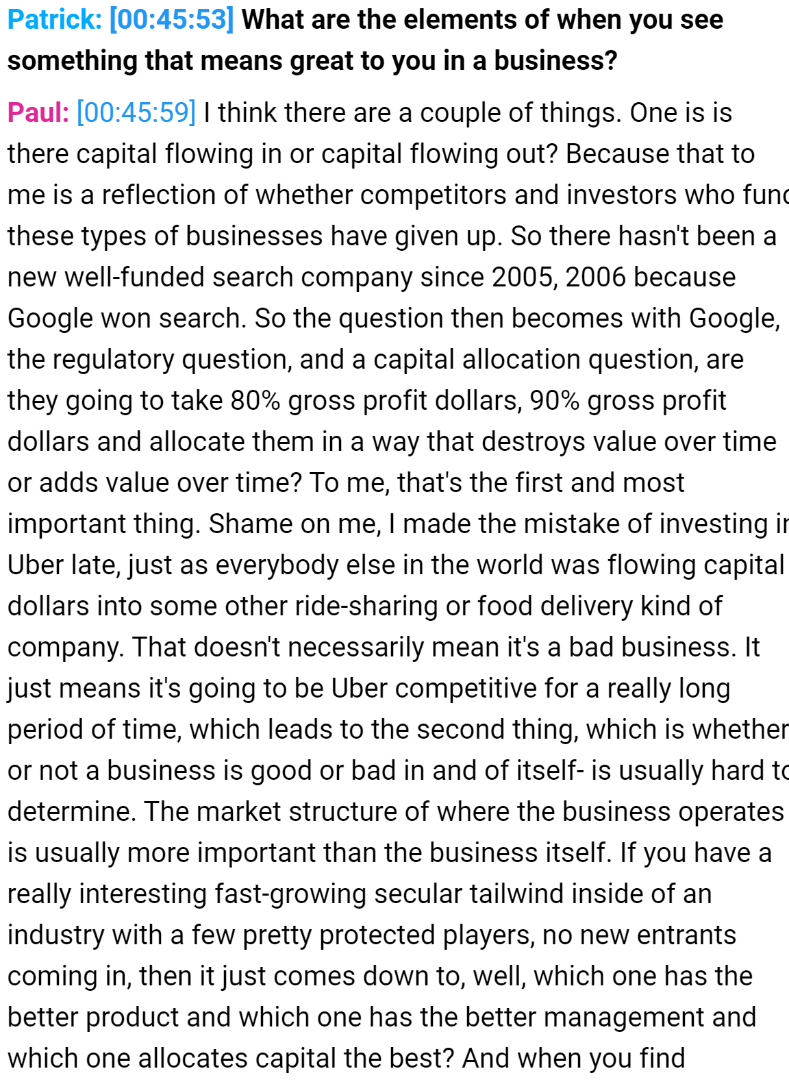 Patrick: 
What are the elements of when you see 
something that means great to you in a business? 
Paul: 
I think there are a couple of things. One is is 
there capital flowing in or capital flowing out? Because that to 
me is a reflection of whether competitors and investors who func 
these types of businesses have given up. So there hasn't been a 
new well-funded search company since 2005, 2006 because 
Google won search. So the question then becomes with Google, 
the regulatory question, and a capital allocation question, are 
they going to take 80% gross profit dollars, 90% gross profit 
dollars and allocate them in a way that destroys value over time 
or adds value over time? To me, that's the first and most 
important thing. Shame on me, I made the mistake of investing ir 
Uber late, just as everybody else in the world was flowing capital 
dollars into some other ride-sharing or food delivery kind of 
company. That doesn't necessarily mean it's a bad business. It 
just means it's going to be Uber competitive for a really long 
period of time, which leads to the second thing, which is whether 
or not a business is good or bad in and of itself- is usually hard tc 
determine. The market structure of where the business operates 
is usually more important than the business itself. If you have a 
really interesting fast-growing secular tailwind inside of an 
industry with a few pretty protected players, no new entrants 
coming in, then it just comes down to, well, which one has the 
better product and which one has the better management and 
which one allocates capital the best? And when you find 
