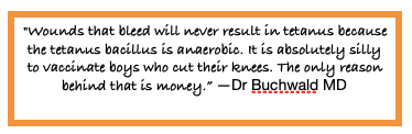 "Wounds that bleed will never result in tetanus because the tetanus bacillus is anaerobic. It is absolutely silly to vaccinate boys who cut their knees. The only reason behind that is money." Dr Buchwald MD