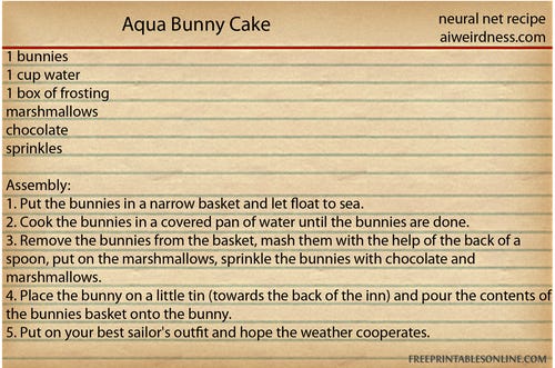Aqua Bunny Cake
1 bunnies, 1 cup water, 1 box of frosting, marshmallows, chocolate, sprinkles

Assembly:
1. Put the bunnies in a narrow basket and let float to sea.
2. Cook the bunnies in a covered pan of water until the bunnies are done.
3. Remove the bunnies from the basket, mash them with the help of the back of a spoon, put on the marshmallows, sprinkle the bunnies with chocolate and marshmallows.
4. Place the bunny on a little tin (towards the back of the inn) and pour the contents of the bunnies basket onto the bunny.
5. Put on your best sailor's outfit and hope the weather cooperates.
