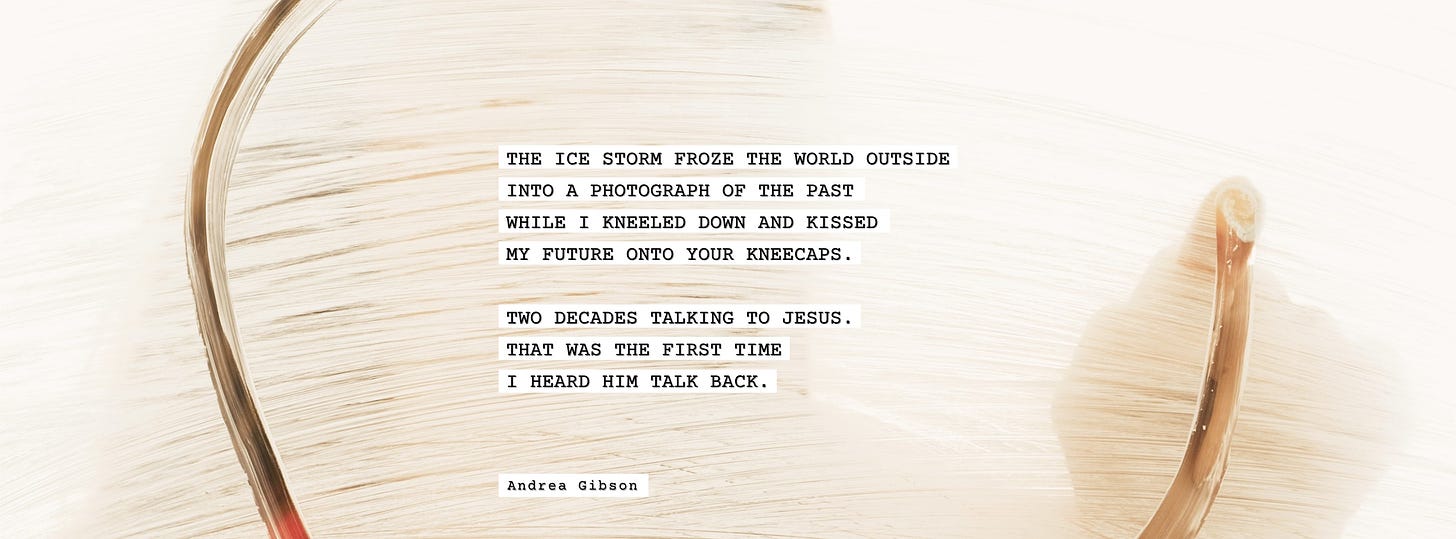 Andrea Gibson poem: “The ice storm froze the world outside into a photograph of the past while I kneeled down and kissed my future onto your kneecaps. Two decades talking to Jesus. That was the first time I heard him talk back. - Andrea Gibson.” In the background is a circular gold brush stroke and a white background.