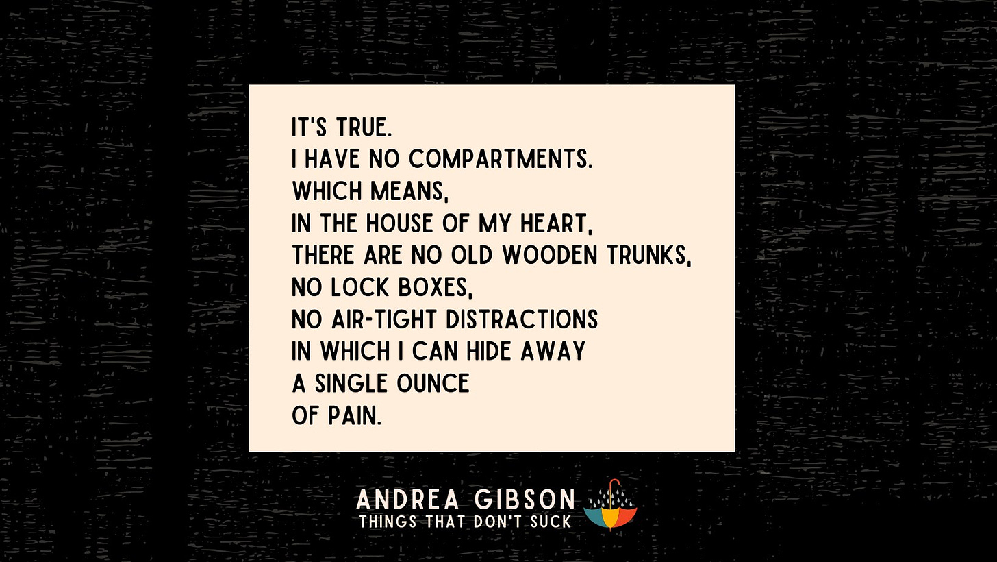 A cream text box on a black background with the text by Andrea Gibson: “It’s true. I have no compartments. Which means, in the house of my heart, there are no old wooden trunks, no lock boxes, no air-tight distractions in which I can hide a single ounce of pain.”