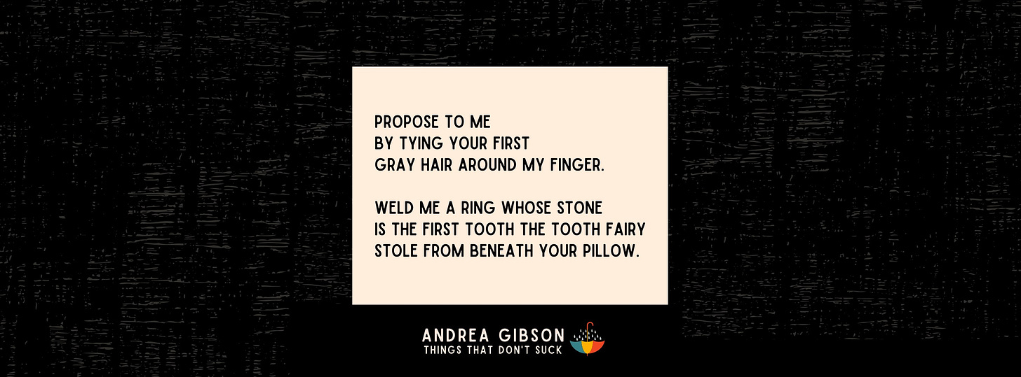 Text by Andrea Gibson in a cream textbox, black in the background: “Propose to me by tying your first gray hair around my finger. Weld me a ring who’s stone is the first tooth the tooth fairy stole from beneath your pillow.”