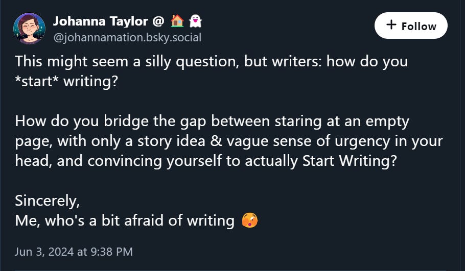 Screenshot of BlueSky post from @johannamation.bsky.social: This might seem a silly question, but writers: how do you *start* writing?  How do you bridge the gap between staring at an empty page, with only a story idea & vague sense of urgency in your head, and convincing yourself to actually Start Writing?  Sincerely, Me, who's a bit afraid of writing 🫣