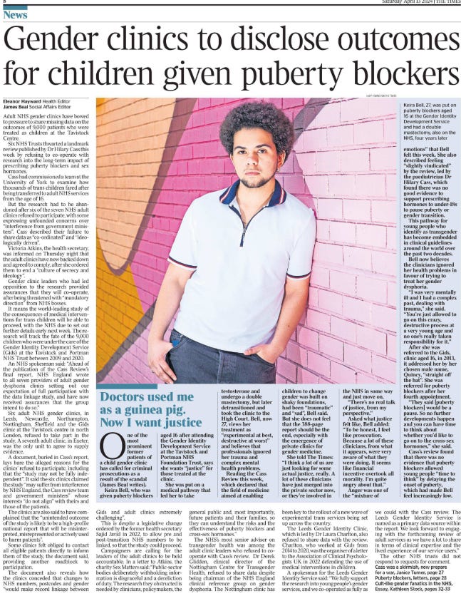 Gender clinics to disclose outcomes for children given puberty blockers Eleanor Hayward - Health Editor, James Beal - Social Affairs Editor Adult NHS gender clinics have bowed to pressure to share missing data on the outcomes of 9,000 patients who were treated as children at the Tavistock Centre.  Six NHS Trusts thwarted a landmark review published by Dr Hilary Cass this week by refusing to co-operate with research into the long-term impact of prescribing puberty blockers and sex hormones.  Cass had commissioned a team at the University of York to examine how thousands of trans children fared after being transferred to adult NHS services from the age of 16.  But the research had to be abandoned after six of the seven NHS adult clinics refused to participate, with some expressing unfounded concerns over “interference from government ministers”. Cass described their failure to share data as “co-ordinated” and “ideologically driven”.  Victoria Atkins, the health secretary, was informed on Thursday night that the adult clinics have now backed down and agreed to comply, after she ordered them to end a “culture of secrecy and ideology”.  Gender clinic leaders who had led opposition to the research provided assurances that they will co-operate, after being threatened with “mandatory direction” from NHS bosses.  It means the world-leading study of the consequences of medical interventions for trans children will be able to proceed, with the NHS due to set out further details early next week. The research will track the fate of the 9,000 children who were under the care of the Gender Identity Development Service (Gids) at the Tavistock and Portman NHS Trust between 2009 and 2020.  An NHS spokesman said: “Ahead of the publication of the Cass Review’s final report, NHS England wrote to all seven providers of adult gender dysphoria clinics setting out our expectation of full participation with the data linkage study, and have now received assurances that the group intend to do so.”  Six adult NHS gender clinics, in Leeds, Newcastle, Northampton, Nottingham, Sheffield and the Gids clinic at the Tavistock centre in north London, refused to take part in the study. A seventh adult clinic, in Exeter, was the only unit to agree to supply evidence.  A document, buried in Cass’s report, lays bare the alleged reasons for the clinics’ refusal to participate, including that the “study may not be fully independent”. It said the six clinics claimed the study “may suffer from interference by NHS England, the Cass review team and government ministers” whose interests “do not align” with theirs and those of the patients.  The clinics are also said to have complained that the “unintended outcome of the study is likely to be a high-profile national report that will be misinterpreted, misrepresented or actively used to harm patients”.  Some clinics felt obliged to contact all eligible patients directly to inform them of the study, the document said, providing another roadblock to participation.  The document also reveals how the clinics conceded that changes to NHS numbers, postcodes and gender “would make record linkage between Gids and adult clinics extremely challenging”.  This is despite a legislative change ordered by the former health secretary Sajid Javid in 2022, to allow pre and post-transition NHS numbers to be linked, so that the study could proceed.  Campaigners are calling for the leaders of the adult clinics to be held accountable. In a letter to Atkins, the charity Sex Matters said: “Public-sector bodies deliberately withholding information is disgraceful and a dereliction of duty. The research they obstructed is needed by clinicians, policymakers, the general public and, most importantly, future patients and their families, so they can understand the risks and the effectiveness of puberty blockers and cross-sex hormones.”  The NHS’s most senior adviser on transgender health was among the adult clinic leaders who refused to cooperate with Cass’s review. Dr Derek Glidden, clinical director of the Nottingham Centre for Transgender Health, refused to share data despite being chairman of the NHS England clinical reference group on gender dysphoria. The Nottingham clinic has been key to the rollout of a new wave of experimental trans services being set up across the country.  The Leeds Gender Identity Clinic, which is led by Dr Laura Charlton, also refused to share data with the review. Charlton, who worked at Gids from 2014 to 2020, was the organiser of a letter to the Association of Clinical Psychologists UK in 2022 defending the use of medical interventions in children.  A spokesman for the Leeds Gender Identity Service said: “We fully support the research into young people’s gender services, and we co-operated as fully as we could with the Cass review. The Leeds Gender Identity Service is named as a primary data source within the report. We look forward to engaging with the forthcoming review of adult services as we have a lot to share in terms of clinical expertise and the lived experience of our service users.”  The other NHS trusts did not respond to requests for comment.