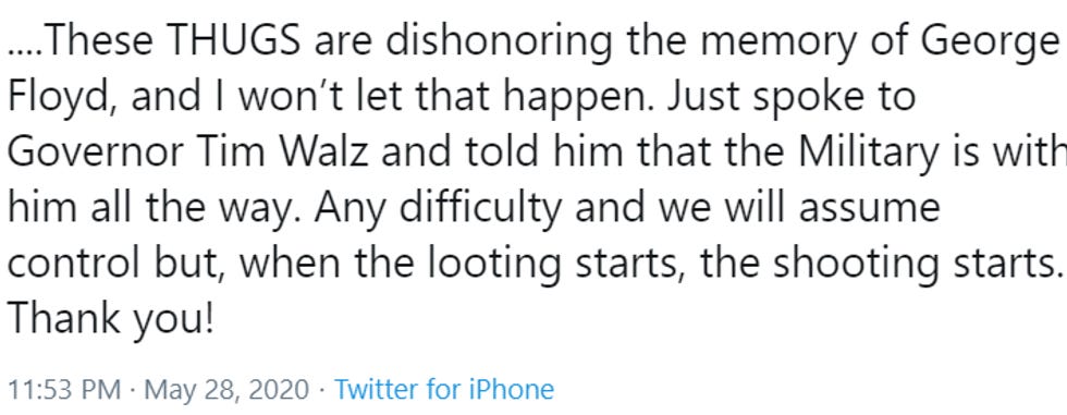 .... These THUGS are dishonoring the memory of George Floyd, and I won't let that happen. Just spoke to Governor Tim Walz and told him that the Military is with him all the way. Any difficulty and we will assume control but, when the looting starts, the shooting starts. Thank you!