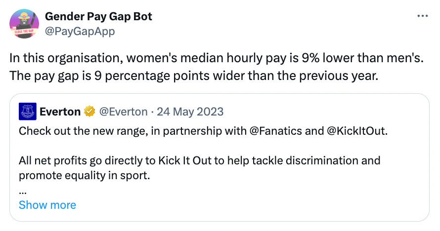 A tweet from the Gender Pay Gap Bot says: “In this organisation, women’s median hourly pay is 9% lower than men’s. The pay gap is 9 percentage points wider than the previous year.” They have quote-retweeted Everton’s original posts, which reads: “Check out the new range, in partnership with Fanatics and KickItOut. All net profits go directly to Kick It Out to help tackle discrimination and promote equality in sport.”