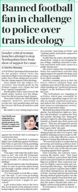 Banned football fan in challenge to police over trans ideology Gender-critical woman launches attempt to stop Northumbria force from show of support for cause The Sunday Telegraph9 Jun 2024By Sanchez Manning  Linzi Smith was subjected to a ‘secretive’ fourmonth probe by the Premier League over claims she had been ‘transphobic’ A FOOTBALL fan banned from matches for her gender critical views has launched a High Court attempt to stop a police force from taking part in activities she claims support trans ideology.  Linzi Smith was the subject of a “secretive” four-month probe by the Premier League over claims she had been “openly transphobic”.  Northumbia Police interviewed Ms Smith under caution over the allegations but did not pursue legal charges.  Newcastle United, the club Ms Smith supports, however, proceeded to revoke her club membership and ban the 34-year-old from all matches until 2026.  Ms Smith is now taking legal action against the football club to attempt to overturn her ban.  She has also launched a separate High Court challenge against Northumbria Police to prevent it from partaking in political activities which give the impression it supports transgender ideology.  “I’m angry with what the police have done to me,” she told The Telegraph. “I’ve never been arrested, I’ve never been in trouble, I’ve always been law abiding.”  She has decided to take Northumbria Police to court to prevent others being put through a similar ordeal to the one she had suffered.  “I’ve been made to look like a criminal,” she said. “I can’t even go looking for a new job at the minute because I’m frightened of how I might be perceived.”  A pre-action letter sent to the force this week ahead of the judicial review being lodged, said such political activities include “marching in Pride” and “making public statements supportive of trans causes”.  It adds that the police should further desist from “using or encouraging the use of flags, emblems, lanyards or symbols associated with trans causes in a public-facing way”.  The letter claims that Northumbria Police has undertaken activities that signal support for gender ideology such as being encouraged to march in Pride by its chief constable.  Another example given is that the force’s officers adopted flags and emblems associated with trans causes, while handing out “preferred pronoun badges”, at the Northern Pride event last year.  “The Defendants are engaging in activities, which may reasonably be regarded as signalling support for one side of a deeply contested social issue; and indeed one of the most divisive or toxic issues in contemporary society,” the pre-action letter states.  Ms Smith has denied that she is transphobic, but defends her right as a “gender critical lesbian” to express her view that gender ideology has “damaged” women’s rights by allowing males who identify as female into their protected spaces. “This has all happened purely because I hold views that other people don’t agree with,” she said.  “The police are bullying and intimidating people for this very reason. And publicly shaming seems to make no difference, so the only effective course of action is to bring this judicial review.  “We need the police to realise that by posturing and making political statements, they are making people like me feel like I can’t rely on the law because I’m going against their agenda.”  Paul Conrathe, the solicitor representing Ms Smith, said: “This legal action could set a precedent that Pride and its associated rainbow symbols and flags are political. They represent support for highly controversial and contested gender ideology – the belief that a person can have a gender that is different to their biological sex. By marching at Pride, wearing rainbow lanyards and driving rainbow painted police cars the police have plainly breached their statutory duty of impartiality... It is chilling that the police should take sides in a highly controversial political debate.”  Northumbria Police declined to comment.  Article Name:Banned football fan in challenge to police over trans ideology Publication:The Sunday Telegraph Author:By Sanchez Manning Start Page:12 End Page:12