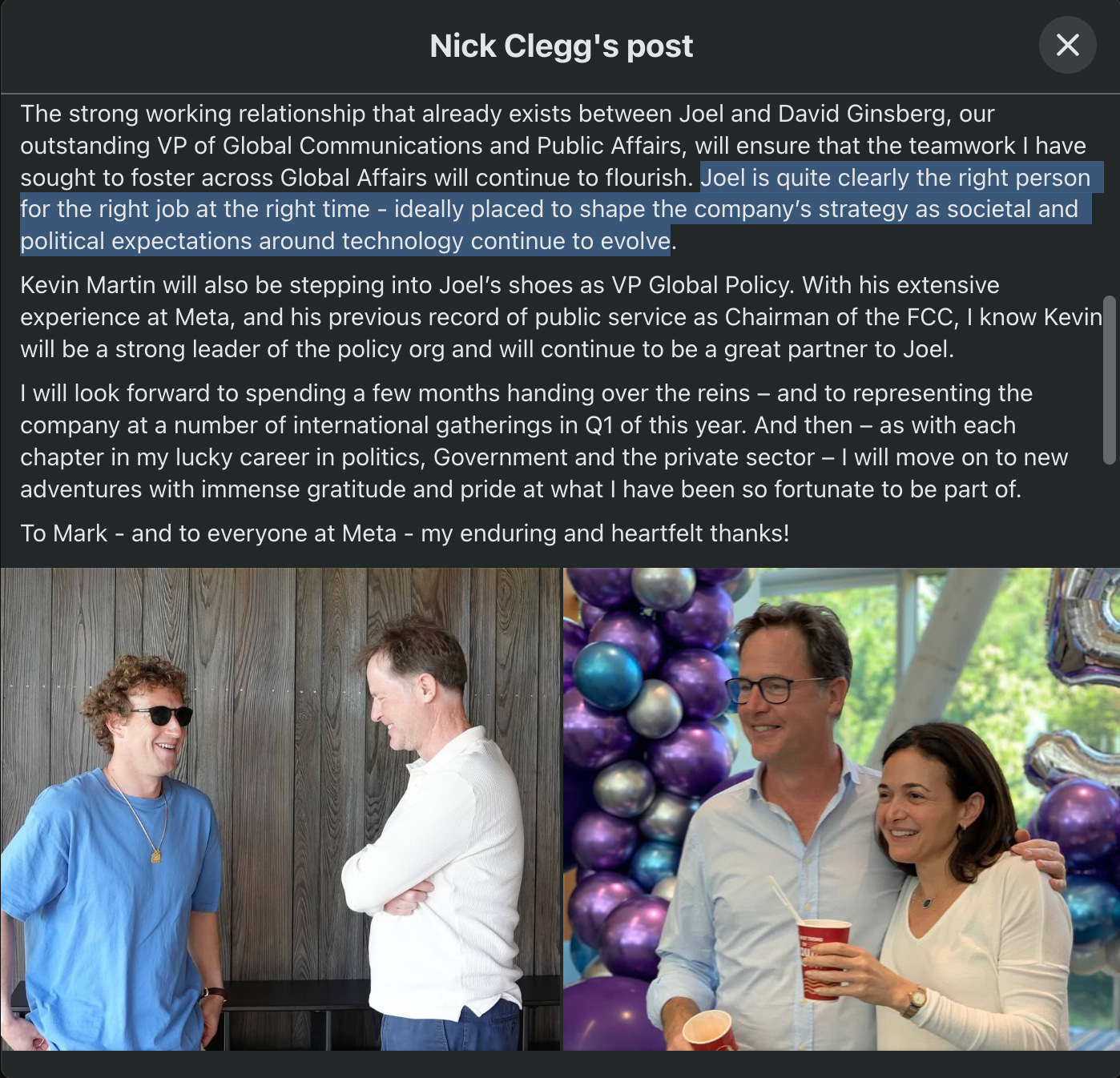 A snippet of Nick Clegg's Facebook post: "The strong working relationship that already exists between Joel and David Ginsberg, our outstanding VP of Global Communications and Public Affairs, will ensure that the teamwork I have sought to foster across Global Affairs will continue to flourish. Joel is quite clearly the right person for the right job at the right time - ideally placed to shape the company’s strategy as societal and political expectations around technology continue to evolve.  Kevin Martin will also be stepping into Joel’s shoes as VP Global Policy. With his extensive experience at Meta, and his previous record of public service as Chairman of the FCC, I know Kevin will be a strong leader of the policy org and will continue to be a great partner to Joel. I will look forward to spending a few months handing over the reins – and to representing the company at a number of international gatherings in Q1 of this year. And then – as with each chapter in my lucky career in politics, Government and the private sector – I will move on to new adventures with immense gratitude and pride at what I have been so fortunate to be part of. To Mark - and to everyone at Meta - my enduring and heartfelt thanks!" Plus a picture of Clegg and Zuckerberg and Clegg and Sheryl Sandberg.