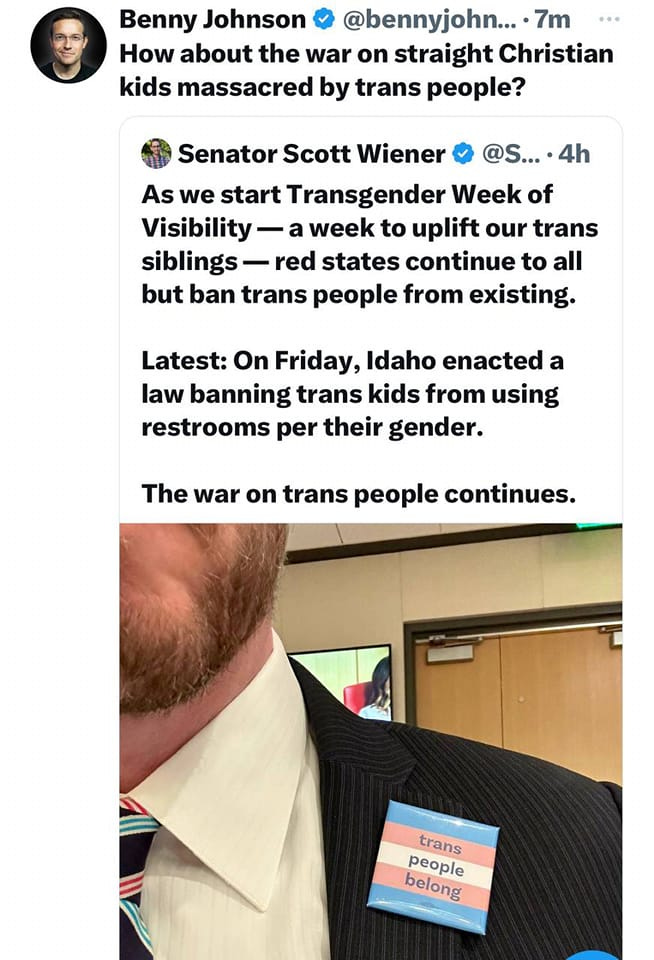 May be an image of 2 people and text that says 'Benny Johnson @bennyjohn... 7m How about the war on straight Christian Chris kids massacred by trans people? Senator Scott Wiener @S... As we start Transgender Week of Visibility week to uplift our trans siblings red states continue to all but ban trans people from existing. Latest: On Friday, Idaho enacted a law banning trans kids from using restrooms per their gender. The war on trans people continues. trans people belong'
