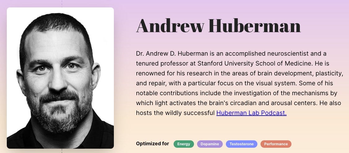 May be an image of 1 person and text that says "Andrew Huberman Dr. Andrew D. Huberman is an accomplished neuroscientist and a tenured professor at Stanford University School of Medicine. He is renowned for his research in the areas of brain development, plasticity, and repair, with particular focus on the visual system. Some of his notable contributions include the investigation of the mechanisms by which light activates the brain's circadian and arousal centers. He also hosts the wildly successful Huberman ab Podcast. Optimized for Energy Dopamine Testosterone Performance"