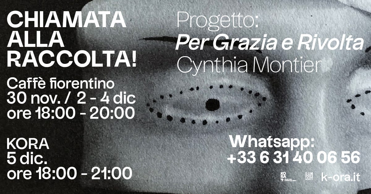 Potrebbe essere un'immagine raffigurante il seguente testo "CHIAMATA ALLA RACCOLTA! Caffè fiorentino 30 nov. 2- 2 4 dic ore 18:00 20:00 Progetto: Per Grazia e Rivolta Cynthia Montier KORA 5 dic. ore 18:00 18:00-21:00 21:00 Whatsapp: +33631400656 31 40 06 56 +33 6 k-ora.it お法し"