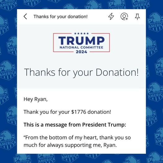 May be an image of text that says 'Thanks for your donation! AMERICA + RIGHTEDL AMERI TRUMP NATIONAL COMMITTEE 2024 Thanks for your Donation! Hey Ryan, Thank you for your $1776 donation! This is a message from President Trump: "From the bottom of my heart, thank you so much for always supporting Te, Ryan.'