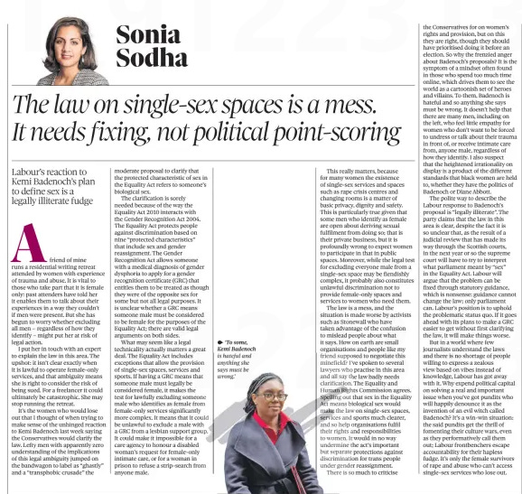 The law on single-sex spaces is a mess. It needs fixing, not political point-scoring Labour’s reaction to Kemi Badenoch’s plan to define sex is a legally illiterate fudge The Observer9 Jun 2024Sonia Sodha  ‘To some, Kemi Badenoch is hateful and anything she says must be wrong.’ Afriend of mine runs a residential writing retreat attended by women with experience of trauma and abuse. It is vital to those who take part that it is female only: past attenders have told her it enables them to talk about their experiences in a way they couldn’t if men were present. But she has begun to worry whether excluding all men – regardless of how they identify – might put her at risk of legal action.  I put her in touch with an expert to explain the law in this area. The upshot: it isn’t clear exactly when it is lawful to operate female-only services, and that ambiguity means she is right to consider the risk of being sued. For a freelancer it could ultimately be catastrophic. She may stop running the retreat.  It’s the women whowould lose out that I thought of when trying to make sense of the unhinged reaction to Kemi Badenoch last week saying the Conservatives would clarify the law. Lefty men with apparently zero understanding of the implications of this legal ambiguity jumped on the bandwagon to label as “ghastly” and a “transphobic crusade” the moderate proposal to clarify that the protected characteristic of sex in the Equality Act refers to someone’s biological sex.  The clarification is sorely needed because of the way the Equality Act 2010 interacts with the Gender Recognition Act 2004. The Equality Act protects people against discrimination based on nine “protected characteristics” that include sex and gender reassignment. The Gender Recognition Act allows someone with a medical diagnosis of gender dysphoria to apply for a gender recognition certificate (GRC) that entitles them to be treated as though they were of the opposite sex for some but not all legal purposes. It is unclear whether a GRC means someone male must be considered to be female for the purposes of the Equality Act; there are valid legal arguments on both sides.  What may seem like a legal technicality actually matters a great deal. The Equality Act includes exceptions that allow the provision of single-sex spaces, services and sports. If having a GRC means that someone male must legally be considered female, it makes the test for lawfully excluding someone male who identifies as female from female-only services significantly more complex. It means that it could be unlawful to exclude a male with a GRC from a lesbian support group. It could make it impossible for a care agency to honour a disabled woman’s request for female-only intimate care, or for a woman in prison to refuse a strip-search from anyone male.  This really matters, because for many women the existence of single-sex services and spaces such as rape crisis centres and changing rooms is a matter of basic privacy, dignity and safety. This is particularly true given that some men who identify as female are open about deriving sexual fulfilment from doing so; that is their private business, but it is profoundly wrong to expect women to participate in that in public spaces. Moreover, while the legal test for excluding everyone male from a single-sex space may be fiendishly complex, it probably also constitutes unlawful discrimination not to provide female-only spaces and services to women who need them.  The law is a mess, and the situation is made worse by activists such as Stonewall who have taken advantage of the confusion to mislead people about what it says. How on earth are small organisations and people like my friend supposed suppo to negotiate this minefield? I’ve I’ spoken to several lawyers who practise in this area and all say the th law badly needs clarificaation. cation. The Equality and Human Rights Righ Commission agrees. Spelling g out that sex in the Equality Actmea Act means ans bi biological sex would make the thhe law on single-sex spaces, services s and sports much clearer, and so helph organisations o fulfil their rigghts rights and a responsibilities to wommen. women. It would in no way undermmine undermine the t act’s important but separate protections against discrimination discrimminatio for trans people under gender ggende reassignment.  Theree is so much to criticise the Conservatives for on women’s rights and provision, but on this they are right, though they should have prioritised doing it before an election. So why the frenzied anger about Badenoch’s proposals? It is the symptom of a mindset often found in those who spend too much time online, which drives them to see the world as a cartoonish set of heroes and villains. To them, Badenoch is hateful and so anything she says must be wrong. It doesn’t help that there are many men, including on the left, who feel little empathy for women who don’t want to be forced to undress or talk about their trauma in front of, or receive intimate care from, anyone male, regardless of how they identify. I also suspect that the heightened irrationality on display is a product of the different standards that black women are held to, whether they have the politics of Badenoch or Diane Abbott.  The polite way to describe the Labour response to Badenoch’s proposal is “legally illiterate”. The party claims that the law in this area is clear, despite the fact it is so unclear that, as the result of a judicial review that has made its way through the Scottish courts, in the next year or so the supreme court will have to try to interpret what parliament meant by “sex” in the Equality Act. Labour will argue that the problem can be fixed through statutory guidance, which is nonsense: guidance cannot change the law; only parliament can. Labour’s position is to uphold the problematic status quo. If it goes ahead with its plans to make a GRC easier to get without first clarifying the law, it will make things worse.  But in a world where few journalists understand the laws and there is no shortage of people willing to express a zealous view based on vibes instead of knowledge, Labour has got away with it. Why expend political capital on solving a real and important issue when you’ve got pundits who will happily denounce it as the invention of an evil witch called Badenoch? It’s a win-win situation: the said pundits get the thrill of fomenting their culture wars, even as they performatively call them out; Labour frontbenchers escape accountability for their hapless fudge. It’s only the female survivors of rape and abuse who can’t access single-sex services who lose out.  Article Name:The law on single-sex spaces is a mess. It needs fixing, not political point-scoring Publication:The Observer Author:Sonia Sodha Start Page:46 End Page:46