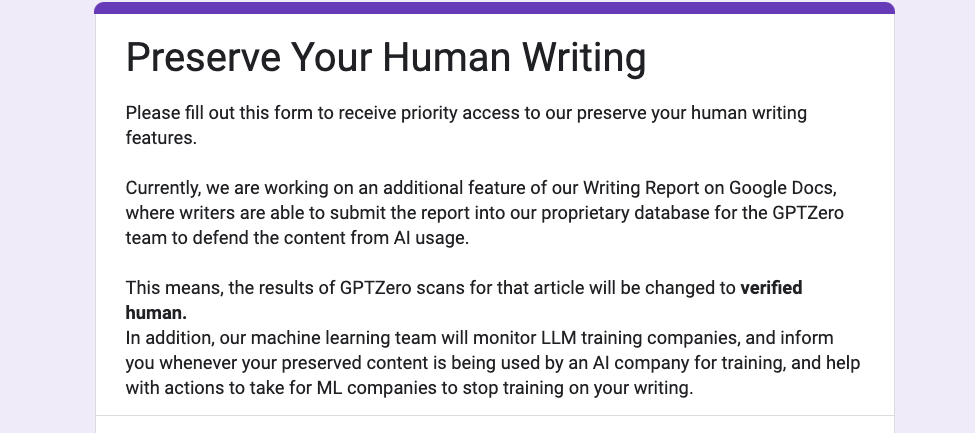 Please fill out this form to receive priority access to our preserve your human writing features.  Currently, we are working on an additional feature of our Writing Report on Google Docs, where writers are able to submit the report into our proprietary database for the GPTZero team to defend the content from AI usage.  This means, the results of GPTZero scans for that article will be changed to verified human. In addition, our machine learning team will monitor LLM training companies, and inform you whenever your preserved content is being used by an AI company for training, and help with actions to take for ML companies to stop training on your writing.