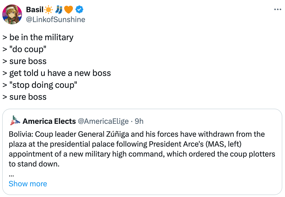   See new posts Conversation Basil☀️🧦🧡 @LinkofSunshine > be in the military > "do coup" > sure boss > get told u have a new boss > "stop doing coup" > sure boss Quote America Elects @AmericaElige · 9h Bolivia: Coup leader General Zúñiga and his forces have withdrawn from the plaza at the presidential palace following President Arce's (MAS, left) appointment of a new military high command, which ordered the coup plotters to stand down.  #Boliva Show more