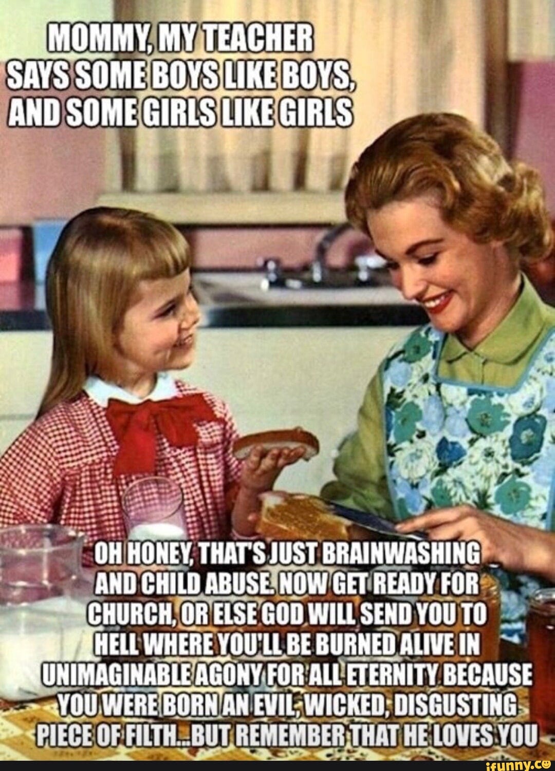 Woman and child from the 1950s sitting at the table, captioned "Mommy my teacher says some boys like boys and some girls like girls." Mother responds, "Oh honey that's just brainwashing and child abuse. Now get ready for church, or else god will send you to hell where you'll be burned for alive in unimaginable agony for all eternity because you were born an evil, wicked, disgusting piece of filth... but remember that he loves you!"