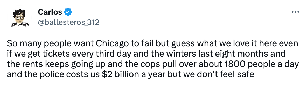 Tweet from Carlos (@ballesteros_312) that reads "So many people want Chicago to fail but guess what we love it here even if we get tickets every third day and the winters last eight months and the rents keeps going up and the cops pull over about 1800 people a day and the police costs us $2 billion a year but we don’t feel safe"
