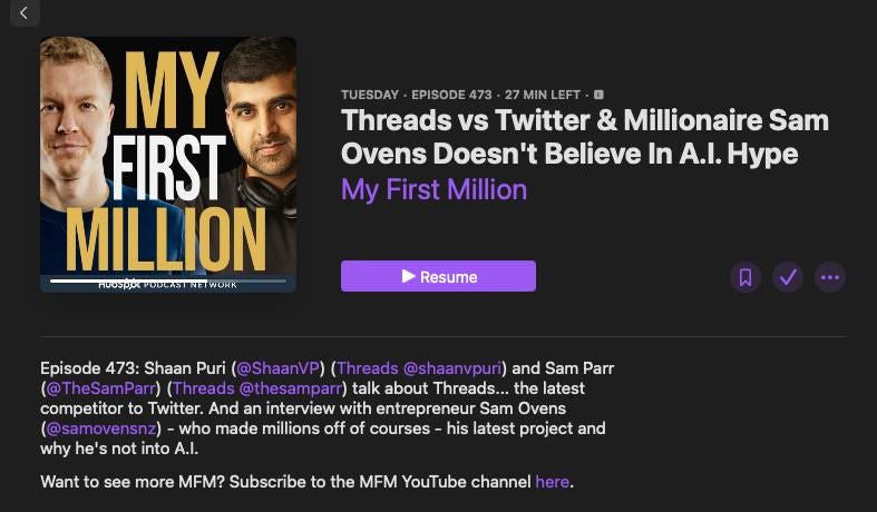 May be an image of 2 people and text that says "TUESDAY EPISODE 473 27 MIN LEFT Threads vs Twitter & Millionaire Sam Ovens Doesn't Believe In A.I. Hype My First Million MY FIRST MILLION SK DভASTN Resume Episode 473: Shaan Puri @ShaanVP) Threads @shaanvpuri) and Sam Parr (@TheSamParr) Threads @thesamparr) talk about Threads... the latest competitor to Twitter. And an interview with entrepreneur Sam Ovens (@samovensnz) who made millions off of courses his latest project and why he' not into A.I. Want to see more MFM? Subscribe to the MFM YouTube channel here."