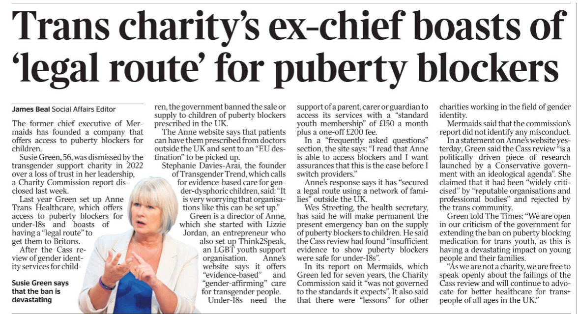 Trans charity’s ex-chief boasts of ‘legal route’ for puberty blockers James Beal - Social Affairs Editor  Susie Green says that the ban is devastating The former chief executive of Mermaids has founded a company that offers access to puberty blockers for children.  Susie Green, 56, was dismissed by the transgender support charity in 2022 over a loss of trust in her leadership, a Charity Commission report disclosed last week.  Last year Green set up Anne Trans Healthcare, which offers access to puberty blockers for under-18s and boasts of having a “legal route” to get them to Britons.  After the Cass review of gender identity services for children, the government banned the sale or supply to children of puberty blockers prescribed in the UK.  The Anne website says that patients can have them prescribed from doctors outside the UK and sent to an “EU destination” to be picked up.  Stephanie Davies-Arai, the founder of Transgender Trend, which calls for evidence-based care for gender-dysphoric children, said: “It is very worrying that organisations like this can be set up.”  Green is a director of Anne, which she started with Lizzie Jordan, an entrepreneur who also set up Think2Speak, an LGBT youth support organisation. Anne’s website says it offers “evidence-based” and “gender-affirming” care for transgender people.  Under-18s need the support of a parent, carer or guardian to access its services with a “standard youth membership” of £150 a month plus a one-off £200 fee.  In a “frequently asked questions” section, the site says: “I read that Anne is able to access blockers and I want assurances that this is the case before I switch providers.”  Anne’s response says it has “secured a legal route using a network of families” outside the UK.  Wes Streeting, the health secretary, has said he will make permanent the present emergency ban on the supply of puberty blockers to children. He said the Cass review had found “insufficient evidence to show puberty blockers were safe for under-18s”.  In its report on Mermaids, which Green led for seven years, the Charity Commission said it “was not governed to the standards it expects”. It also said that there were “lessons” for other charities working in the field of gender identity.  Mermaids said that the commission’s report did not identify any misconduct.  In a statement on Anne’s website yesterday, Green said the Cass review “is a politically driven piece of research launched by a Conservative government with an ideological agenda”. She claimed that it had been “widely criticised” by “reputable organisations and professional bodies” and rejected by the trans community.  Green told The Times: “We are open in our criticism of the government for extending the ban on puberty blocking medication for trans youth, as this is having a devastating impact on young people and their families.  “As we are not a charity, we are free to speak openly about the failings of the Cass review and will continue to advocate for better healthcare for trans+ people of all ages in the UK.”