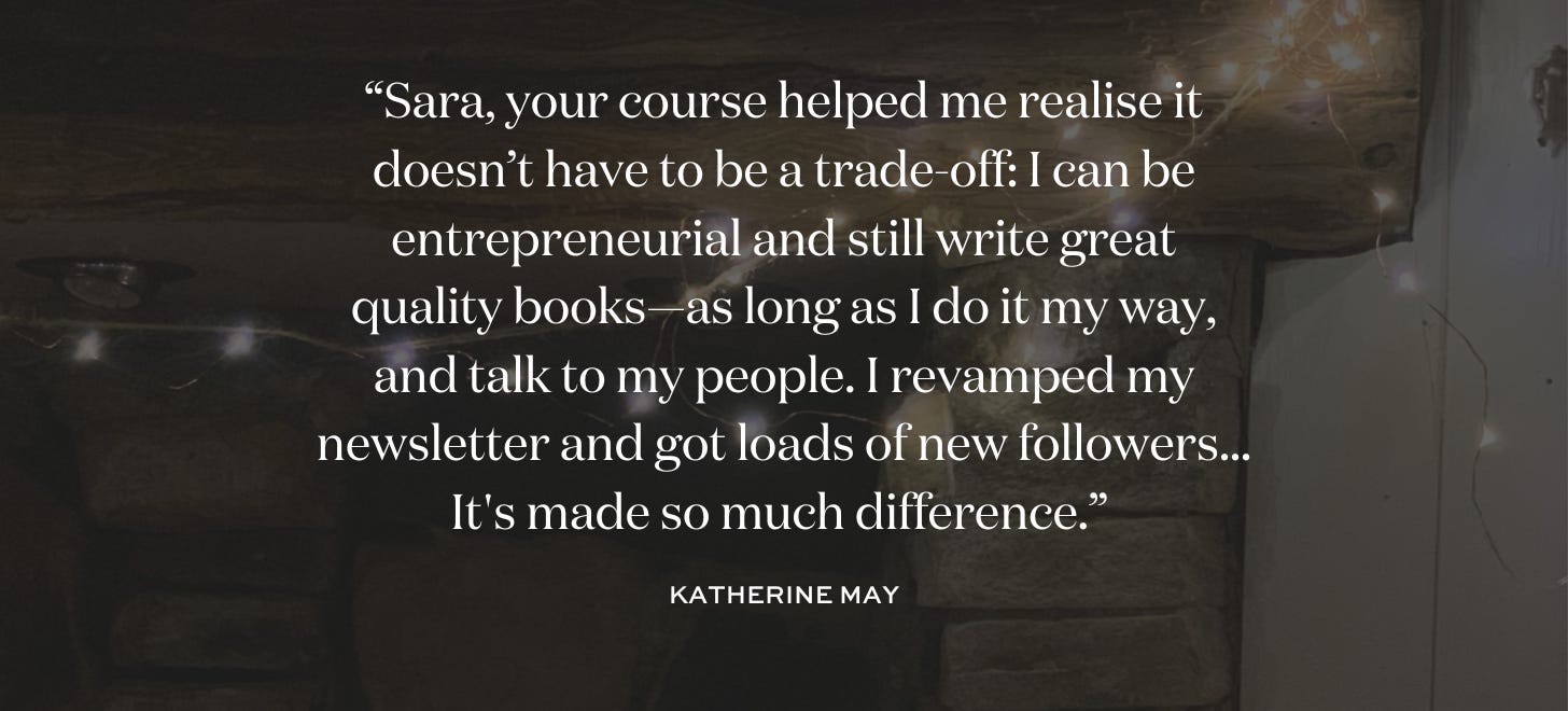 “Sara, your course helped me realise it doesn’t have to be a trade-off: I can be entrepreneurial and still write great quality books—as long as I do it my way, and talk to my people. I revamped my newsletter and got loads of new followers... It's made so much difference.” Katherine May