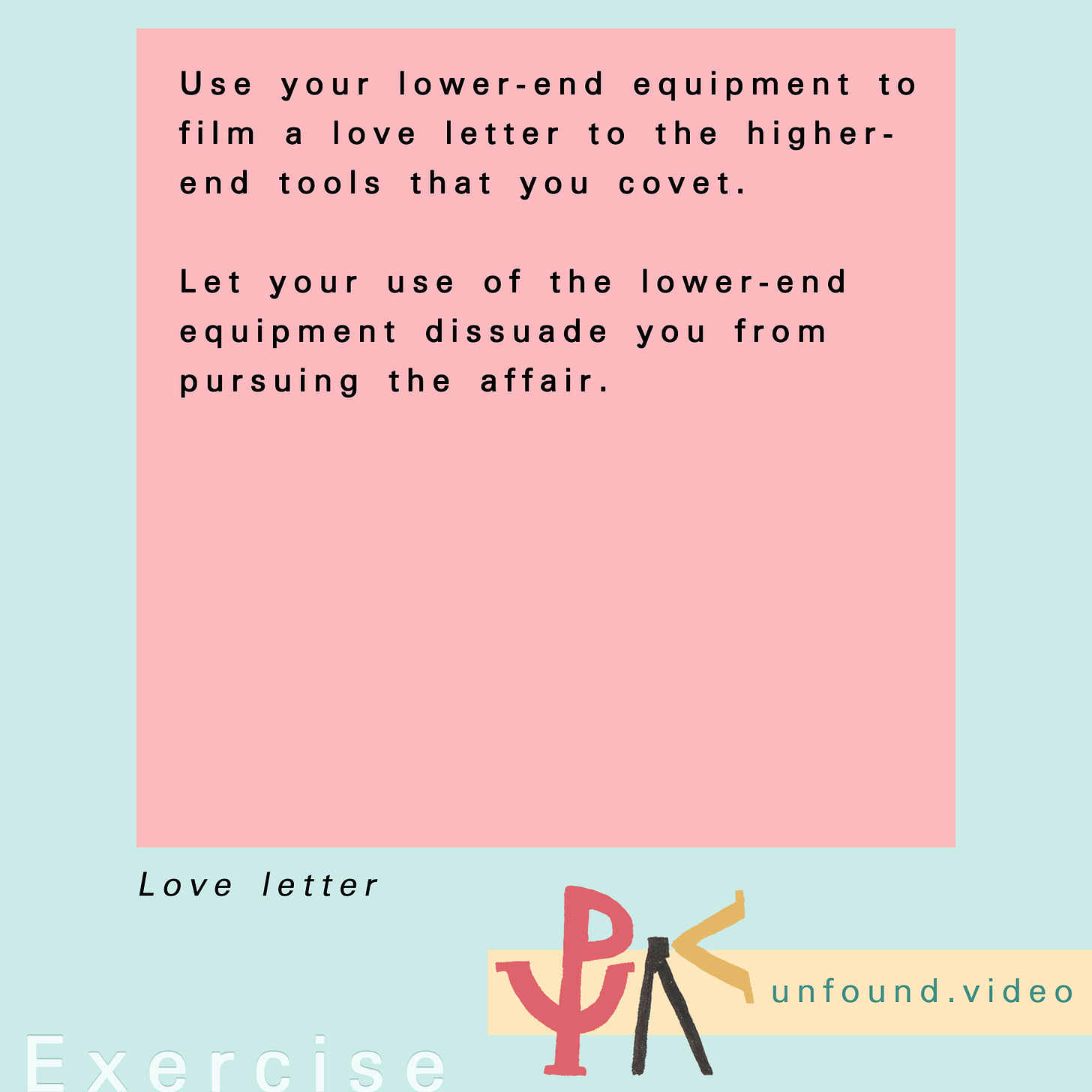 Exercise. Text reads: Use your lower-end equipment to film a love letter to the higher- end tools that you covet.  Let your use of the lower-end equipment dissuade you from pursuing the affair.