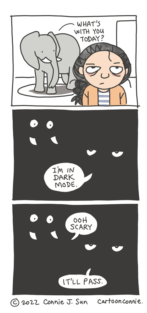 Light Versus Dark Mode 3-panel vertical comic of a sullen-faced, tired-looking girl with a braid and an elephant in the background. Panel one is in color with a bright white background. Elephant asks, "What's with you today?" Panel 2 is pitch-black, with only the eyes and tusks of the characters visible. Girl responds, "I'm in dark mode." In panel 3, elephant says "Ooh scary" and girl deadpans, "It'll pass." This is meant to be a play on how our devices have a light and dark mode and so do people. Webcomic titled "Light versus dark mode" by Connie Sun, cartoonconnie, 2022.