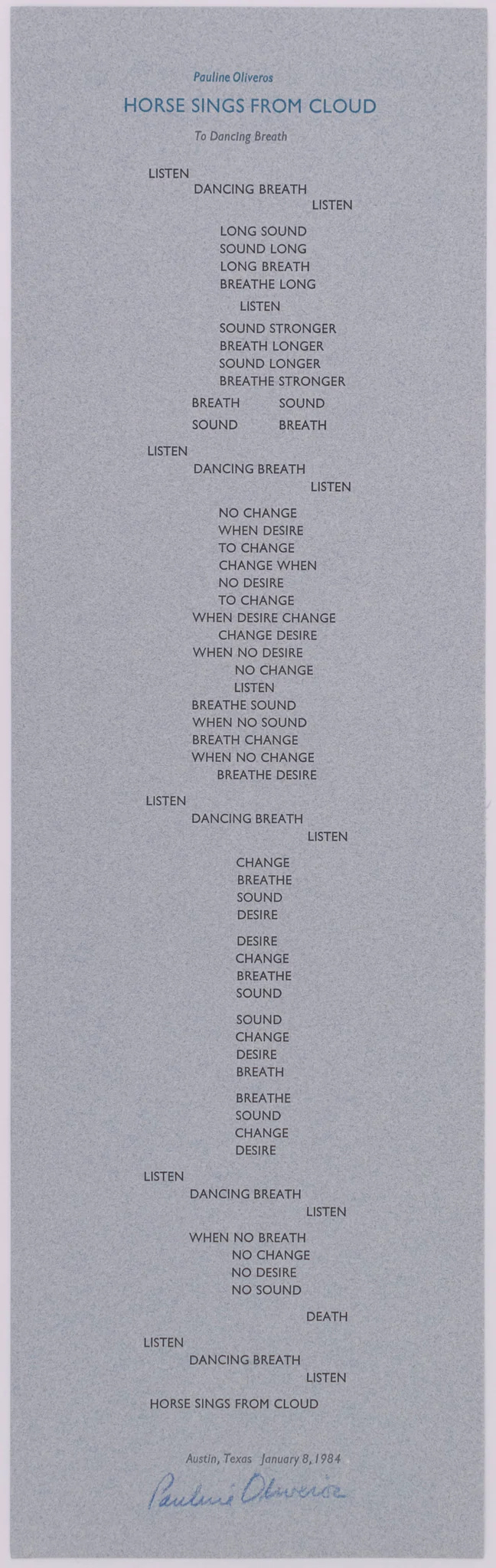 Image of a letterpress broadside printed on gray paper with words in all capitals saying:  Pauline Oliveros  Horse Sings from Cloud  to Dancing Breath   listen      	dancing breath  				listen   		long sound  		sound long  		long breath  		breathe long  		       listen  		sound stronger  		breathe longer  		sound longer  		breathe stronger   	breath 	sound  	sound 	breath   listen  	dancing breath  				listen   		no change  		when desire 		to change  		change when  		no desire  		to change 	when desire change  		change desire  	when no desire  		no change  		listen  	breathe sound  	when no sound  	breath change  	when no change  		breathe desire   listen  	dancing breath  				listen   		change  		breathe  		sound 		desire   		desire  		change  		breathe  		sound   		sound  		change  		desire  		breath   		breathe  		sound  		change  		desire   listen  	dancing breath  				listen   	when no breath  		no change  		no desire  		no sound  				death   listen  	dancing breath  				listen   horse sings from cloud