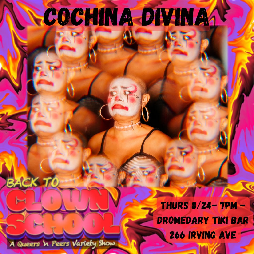 bright pink and yellow abstract swirl design background. top text reads “Cochina Divina.” middle image is Cochina’s face and upper torso with big hoop earrings and sad clown face paint. Their face is displayed multiple times in a kaleidoscope pattern. Bottom text reads “Back To Clown School: A Queers N Peers Variety Show. Thurs 8/24 7pm - Dromedary Tiki Bar, 266 Irving Avenue.