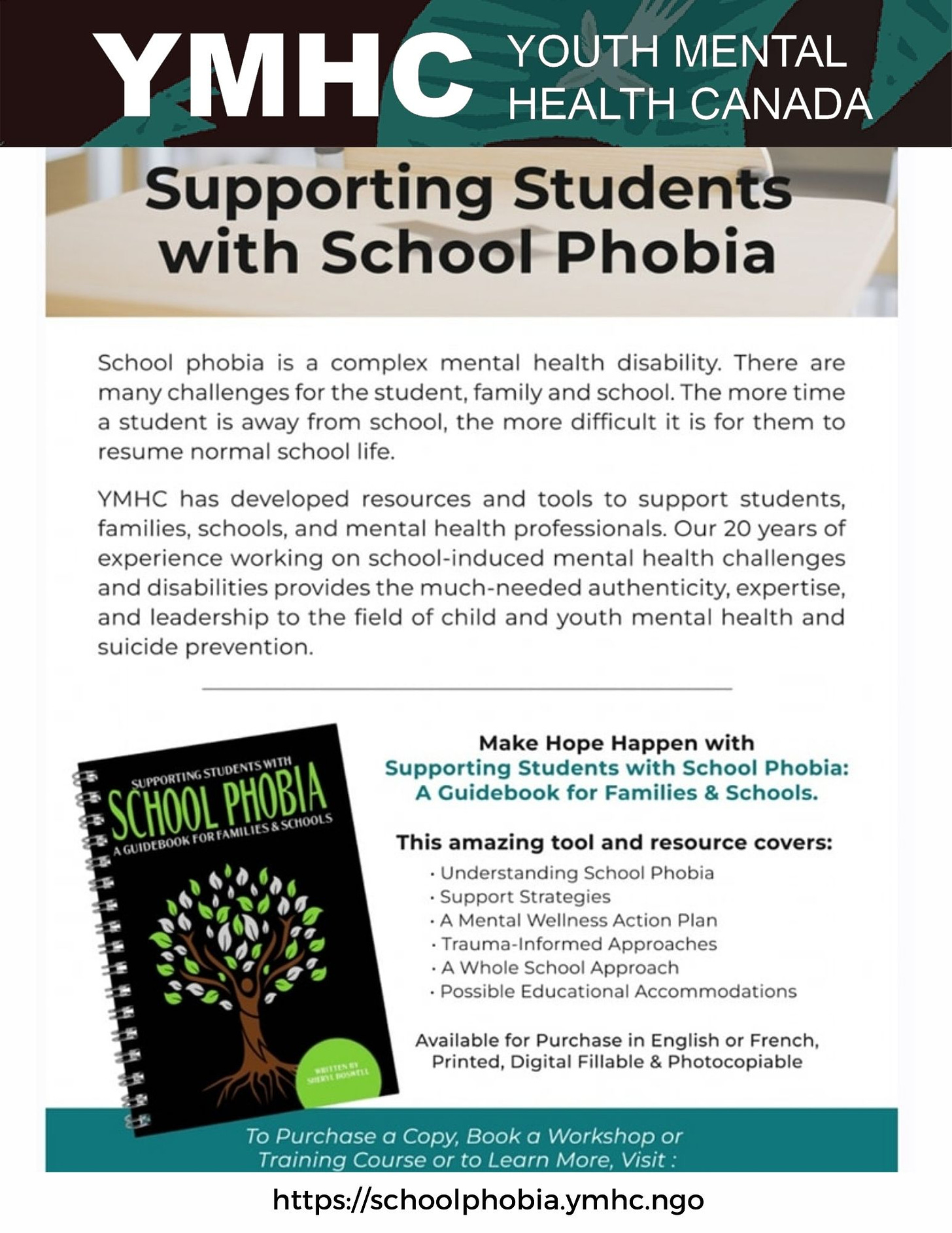 Supporting Students with School Phobia School phobia is a complex mental health disability that poses challenges for students, families, and schools. The more time a student stays away from school, the harder it becomes for them to resume normal school life. At YMHC, we have developed resources and tools to support students, families, schools, and mental health professionals. With 20 years of experience in addressing school-induced mental health challenges and disabilities, we provide the much-needed authenticity, expertise, and leadership in the field of child and youth mental health and suicide prevention. Make Hope Happen with our guidebook for families and schools, "Supporting Students with School Phobia." This amazing tool and resource cover various topics, including understanding school phobia, support strategies, a mental wellness action plan, trauma-informed approaches, and a whole-school approach. Available for purchase in English or French, printed, digital fillable, and photocopiable. To purchase a copy, book a workshop or training course, or learn more, visit https://schoolphobia.ymhc.ngo.
