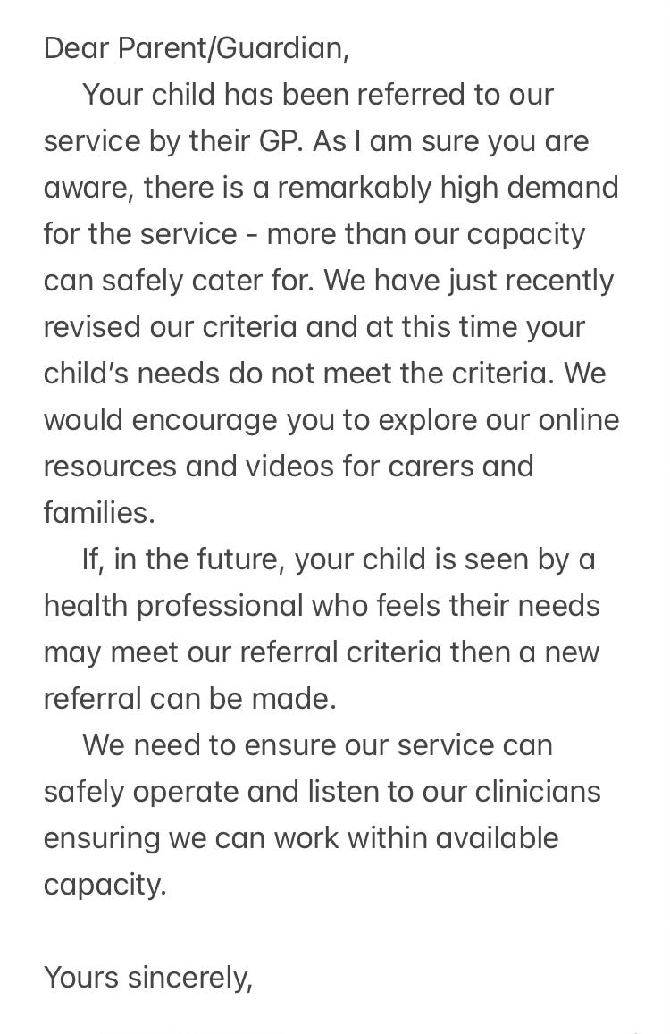 Dear Parent/Guardian,     Your child has been referred to our service by their GP. As I am sure you are aware, there is a remarkably high demand for the service - more than our capacity can safely cater for. We have just recently revised our criteria and at this time your child’s needs do not meet the criteria. We would encourage you to explore our online resources and videos for carers and families.     If, in the future, your child is seen by a health professional who feels their needs may meet our referral criteria then a new referral can be made.     We need to ensure our service can safely operate and listen to our clinicians ensuring we can work within available capacity.  Yours sincerely,