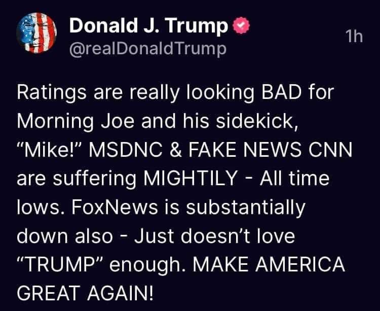 May be a Twitter screenshot of one or more people and text that says 'Donald J. Trump @realDonaldTrump 1h Ratings are really looking BAD for Morning Joe and his sidekick, "Mike!" MSDNC & FAKE NEWS CNN are suffering MIGHTILY All time lows. FoxNews is substantially down also -Just doesn't love "TRUMP" enough. MAKE AMERICA GREAT AGAIN!'
