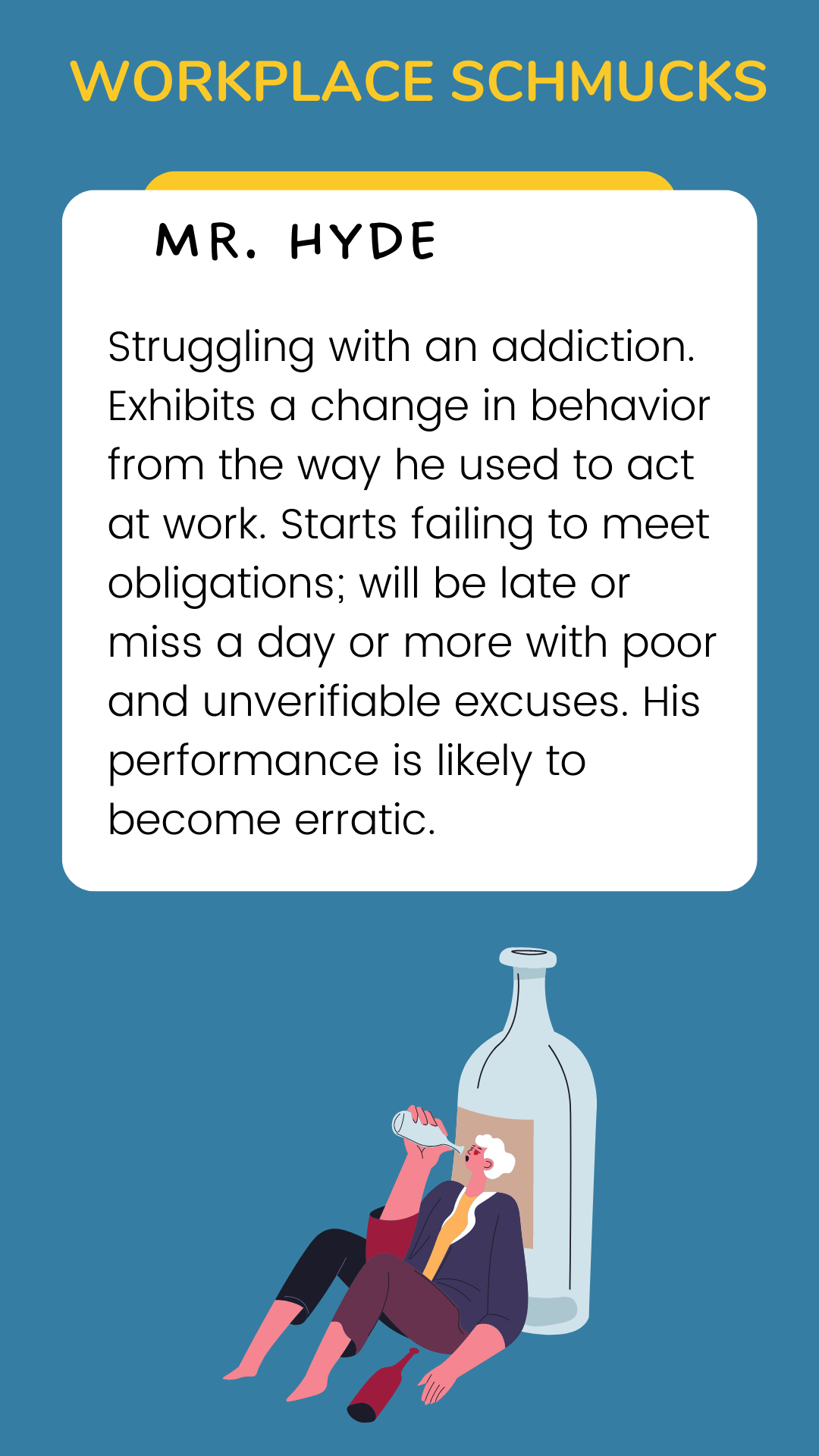 Workplace Schmucks: Mr. Hyde is struggling with an addiction. Exhibits a change in behavior from the way he used to act at work. Starts failing to meet obligations; will be late or miss a day or more with poor and unverifiable excuses. His performance is likely to become erratic.