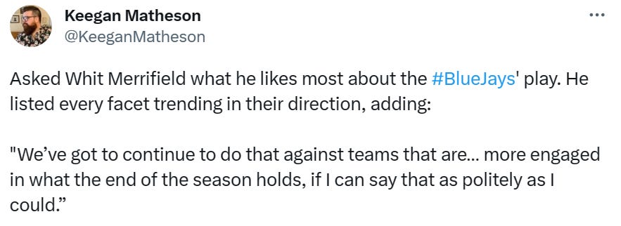 @KeeganMatheson: Asked Whit Merrifield what he likes most about the #BlueJays' play. He listed every facet trending in their direction, adding: "We’ve got to continue to do that against teams that are… more engaged in what the end of the season holds, if I can say that as politely as I could."