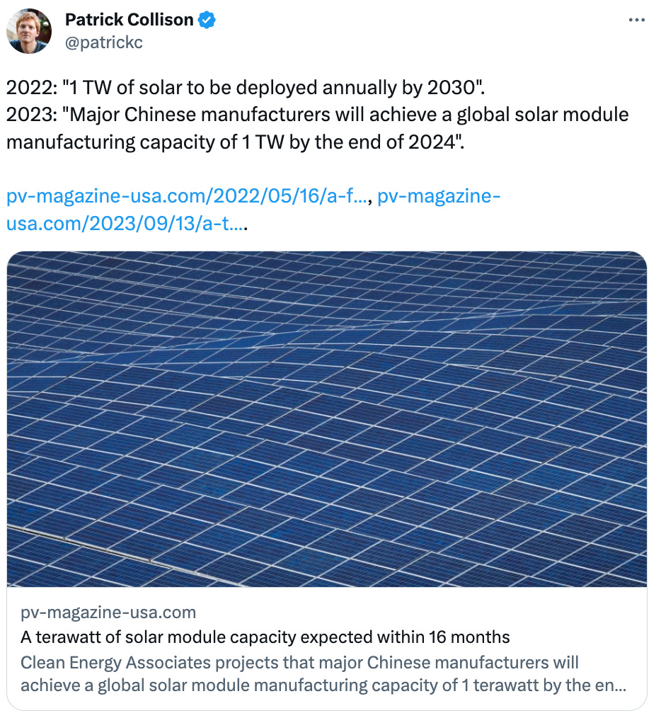  Patrick Collison @patrickc 2022: "1 TW of solar to be deployed annually by 2030". 2023: "Major Chinese manufacturers will achieve a global solar module manufacturing capacity of 1 TW by the end of 2024".  https://pv-magazine-usa.com/2022/05/16/a-fate-realized-1-tw-of-solar-to-be-deployed-annually-by-2030/, https://pv-magazine-usa.com/2023/09/13/a-terawatt-of-solar-module-capacity-expected-within-16-months/. pv-magazine-usa.com A terawatt of solar module capacity expected within 16 months Clean Energy Associates projects that major Chinese manufacturers will achieve a global solar module manufacturing capacity of 1 terawatt by the end of 2024. Furthermore, this capacity is projected...