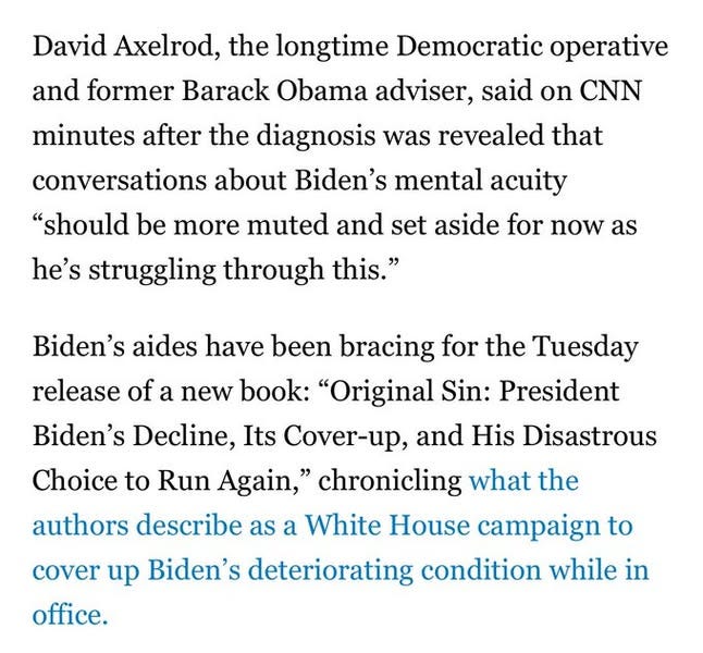 May be an image of the Oval Office and text that says 'David Axelrod, the longtime Democratic operative and former Barack Obama adviser, said on CNN minutes after the diagnosis was revealed that conversations about Biden's mental acuity "should be more muted and set aside for now as he's struggling through this." Biden's aides have been bracing for the Tuesday release of a new book: "Original Sin: President Biden's Decline, Its Cover-up, and His Disastrous Choice to Run Again," chronicling what the authors describe as a White House campaign to cover up Biden's deteriorating condition while in office.'