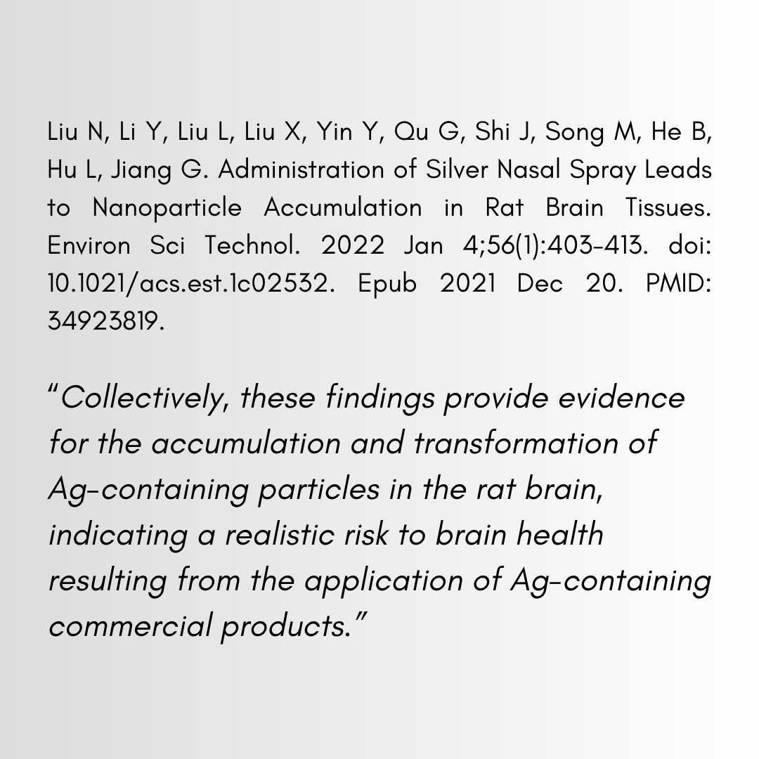 Liu N, Li Y, Liu L, Liu X, Yin Y, Qu G, Shi J, Song M, He B, Hu L, Jiang G. Administration of Silver Nasal Spray Leads to Nanoparticle Accumulation in Rat Brain Tissues. Environ Sci Technol. 2022 Jan 4;56(1):403-413. doi: 10.1021/acs.est.1c02532. Epub 2021 Dec 20. PMID: 34923819. "Collectively, these findings provide evidence for the accumulation and transformation of Ag-containing particles in the rat brain, indicating a realistic risk to brain health resulting from the application of Ag-containing commercial products."