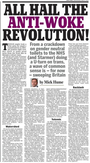 ALL HAIL THE ANTI-WOKE REVOLUTION! From a crackdown on gender neutral toilets to the NHS (and Starmer) doing a U-turn on trans, a wave of common sense is – for now – sweeping Britain Daily Mail8 May 2024By Mick Hume Mick Hume is the author of Trigger Warning: Is The Fear Of Being Offensive Killing Free Speech?  THINGS might look a little grim for small-c conservatives in British politics right now. But there is some good news from the front line in Britain’s culture wars.  All hail the anti-woke revolution! The backlash against intrusive ‘progressive’ diktats, imposed trans ideology and politically-correct language is gathering pace, from hospitals and schools to public loos.  In another blow to the gender extremists, the Government is introducing new rules designed to ‘halt the march of gender-neutral toilets’ in non-domestic premises.  New buildings such as bars, restaurants, shopping centres and offices will be required to provide single-sex toilet facilities for men and women ‘to alleviate safety, privacy and dignity concerns’.  The new legislation follows a government consultation in which 81 per cent of respondents wanted separate single- sex facilities; 82 per cent also favoured ‘universal toilets’ – self- contained, fully enclosed lavatories for individual use, each with its own wash basin.  Either way, no more women hurrying past a line of urinating men to get to a stall. Or the spectacle I witnessed in a London theatre, of several men of a certain age (like me) staring in confusion at a new sign which announced this was no longer the Gents, but instead a ‘gender-neutral toilet – with urinals’.  Equalities minister and leading anti- woke campaigner Kemi Badenoch says these new regulations are about ‘ending the rise of socalled gender-neutral mixed sex toilet spaces, which deny privacy and dignity to both men and women’. More power to her.  Watershed  It’s as if a wave of common sense is sweeping the country. As the Mail reports today, the BBC’s own ‘impartiality review’ has concluded that it’s ‘not racist’ to ‘air concerns’ about immigration. What a shift from Auntie.  Now we must capitalise on this change.  The publication of the Cass report last month was a watershed moment. Paediatric consultant Dr Hilary Cass’s ‘Independent Review of gender identity services for children and young people’ cast aside the trans lobby’s most treasured shibboleths.  Cass found there was no sound evidence to support the ‘life-changing’ practices of prescribing young people puberty blockers or fasttracking children into gender transition. She also highlighted the concerns of parents who, having discovered their children had been encouraged to ‘come out’ as trans at school without their family being informed, felt ‘forced’ to accept this for fear of being labelled ‘transphobic’.  The Leftist elites reacted to this report by seeking to rubbish Cass’s professional work. One Corbynite Labour MP even had to apologise for having ‘inadvertently misled Parliament’ by quoting unsubstantiated slurs provided by pro-trans charity Stonewall that Cass’s report had ignored 100 studies on trans healthcare. This was not the case.  No doubt proponents of trans ideology hoped that Cass’s criticisms would prove to be a ‘passing phase’, and that the NHS and other public institutions would carry on as before after a decent interval had elapsed.  Instead, it seems that Cass has started a bandwagon. The Government and others have been emboldened to take a stand against woke idiocies that have too long been accepted as gospel.  In the month since her report was published, we have witnessed a series of woke dogmas being overturned.  Health secretary Victoria Atkins announced changes to the NHS constitution which will ban transgender women – that is, biological males – from being treated on singlesex hospital wards, to guarantee ‘privacy and protection’ of women and girls.  The new rules also herald a crackdown on the gender ideology that has become institutionalised in the NHS. ‘Gender-neutral’ terms such as ‘chestfeeding’ will be banned, along with the practice of referring to ‘people with ovaries’ rather than women, which had been encouraged in NHS literature.  It might seem ridiculous that medical professionals now need to be told about the importance of recognising biological differences between the sexes. But the significance is totemic.  Totemic  As Maya Forstater of the campaign group Sex Matters put it, it marks a major step towards reversing NHS England’s ‘capitulation to the demands of gender extremists, which has damaged policies and practices, created confusion and harmed patient care’.  Elsewhere hopeful advances have been reported in the ongoing battle over woke language. Take the issue of being required to state your ‘pronouns’ in work emails. A US survey found around 60 per cent of Millennial respondents, those aged 25- 44, favoured this practice.  Yet among younger Gen Z respondents, 18-24 year-olds, support fell to just 40 per cent. (Not surprising that less than a third of over-45s wanted to define themselves as ‘ he/ him’ or ‘ she/ he’ in emails.) Even the Labour Party has not been immune to these shifting patterns.  The principle-lite Labour Party leader Sir Keir Starmer has proved that he is prepared publicly to flip-flop on anything from Brexit to taxation, to say whatever he thinks might lose him fewest votes at any given time.  It is surely telling, then, that Starmer’s latest U-turn is over gender. The Labour leader has previously stated that a minority of women can ‘ have a penis’ and criticised Labour MP Rosie Duffield when she insisted that ‘only women have a cervix’.  Yet, after the Government announced its plans to bar biological men from womenonly hospital wards, Starmer claims that he supports the amendment to the NHS constitution as his views on gender issues ‘ start with biology’.  Backlash  No doubt he is keen to avoid the fate of fallen Scottish First Minister Humza Yousef, who estranged the electorate with pro-trans laws; or former Irish Taoiseach (prime minister) Leo Varadkar, forced out of office after the public rejected his anti-family revisions to the constitution in a referendum.  The backlash shows what happens when self-righteous elites clash with the realities of everyday life. Sermons about diversity and inclusivity might sound all very well – until the realisation that, in practice, it can mean men on women’s hospital wards, rapists in women’s prisons, and children being force- fed trans ideology in schools.  The culture war to defeat the woke movement is a history-making struggle for our times. It is about denying PC authoritarians the ability to issue what George Orwell, in 1984, described as Big Brother’s ‘ final, most essential command’: to ‘reject the evidence of our eyes and ears’.  That is why we should welcome the anti-woke backlash. We should also recognise that the war is not yet won; woke crusaders such as Stonewall are deeply embedded in our public institutions.  To borrow from that protoanti-wokeist Winston Churchill, this is not the end or the beginning of the end, but if we’re lucky it may prove to be the end of the beginning.  Article Name:ALL HAIL THE ANTI-WOKE REVOLUTION! Publication:Daily Mail Author:By Mick Hume Mick Hume is the author of Trigger Warning: Is The Fear Of Being Offensive Killing Free Speech? Start Page:16 End Page:16