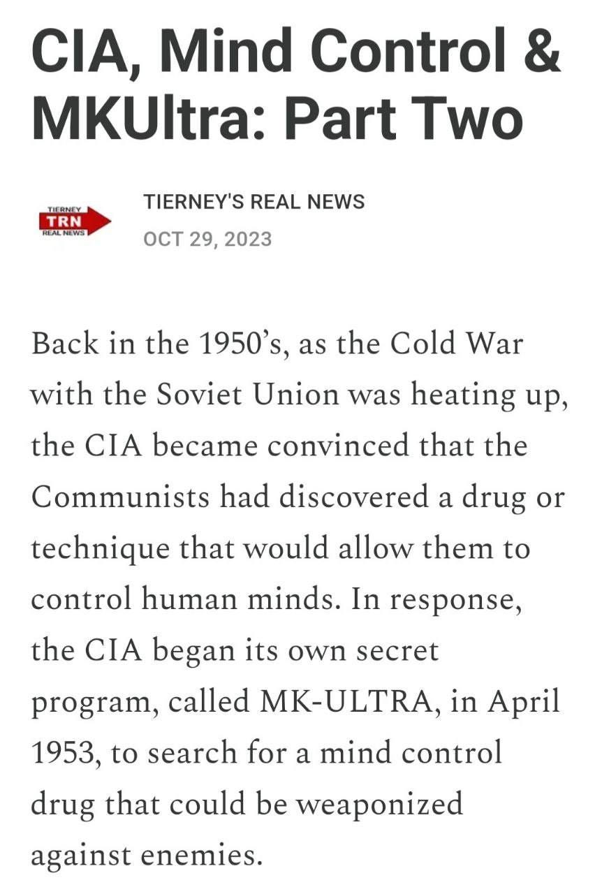 May be an image of text that says ', Mind Control & MKUltra: Part Two TIERNEY TRN REALNEWS TIERNEY'S REAL NEWS OCT 29, 2023 Back in the 1950's, as the Cold War with the Soviet Union was heating up, the CIA became convinced that the Communists had discovered a drug or technique that would allow them to control human minds. In response, the CIA began its own secret program, called MK-ULTRA, in April 1953, to search for a mind control drug that could be weaponized against enemies.'