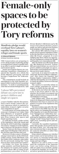 Female-only spaces to be protected by Tory reforms Manifesto pledge would overhaul New Labour’s equality laws on women’s refuges and female sports The Sunday Telegraph17 Mar 2024By Edward Malnick SUNDAY POLITICAL EDITOR THE Conservatives are preparing to revive Rishi Sunak’s leadership pledge to overhaul New Labour’s equality laws, in an effort to protect single-sex spaces and women’s sports. Senior government figures are considering a manifesto commitment to amend the Equality Act, which the Prime Minister previously said had become a “trojan horse” for “woke nonsense”. The commitment would include an amendment to the 2010 Equality Act, passed while Gordon Brown was prime minister, “to make it unambiguously clear that sex means biological sex,” said ‘Labour MPs prevented debate on a new law to protect children and single sex spaces a source familiar with the discussions. Such a move would “remove the current vagueness which is exploited to undermine women’s rights, security and competition in sport”. It would mean sex being defined by someone’s biological sex rather than their affirmed, or “acquired” gender, making it easier to bar those born as men from women-only spaces and female sporting events. It could also include a wider review of the legislation, which Mr Sunak said during his 2022 leadership campaign was used to “engage in social engineering to which no one has given consent.” Senior Tories see the issue as a potentially major dividing line with Labour in the election expected later this year. However it is also a source of tension among Conservatives. In the 2022 leadership contest, Penny Mordaunt, now the Leader of the Commons, came under fire for previously stating that “trans men are men, trans women are women”. On Friday, Liz Truss, the former prime minister, and Kemi Badenoch, the minister for women and equality, accused Labour MPs of using arcane parliamentary procedure to block a Private Member’s Bill drawn up by Ms Truss to ban puberty blockers, protect single-sex spaces and prevent teachers from helping a child change gender. But Labour MPs talked so long in a debate about separate legislation earlier in the day that there was no time to consider Ms Truss’s proposal. It is now unlikely that there will be an opportunity for Parliament to debate her Health and Equality Acts (Amendment) Bill. After the debate was effectively timed out, Mrs Badenoch tweeted: “Labour MPs prevented debate on a new law to protect children and single sex spaces. Instead they used parliamentary time to discuss ferret name choices. Last week, in an interview with The Telegraph, Baroness Falkner of Margravine, who chairs the Equality and Human Rights Commission (EHRC), called for the Equality Act to be updated to clarify the balance between trans and women’s rights. The country is currently reliant on court rulings, sometimes by “activist judges”, to clarify the law, she said. In the latest case before the Supreme Court it has been asked to rule on whether the Scottish Government was right to include trans women in its official definition of women. Lady Falkner said: “There are easier ways to do things and I think sometimes Parliament does have to assert its own primacy in terms of the legislation that it has passed.” The intervention came after Mrs Badenoch wrote to the EHRC last year, asking for advice on changing the wording of the Equality Act to specify that it protects “biological sex” rather than “sex”. The EHRC, which is responsible for policing the legislation, said that such a change would “bring legal clarity” in eight areas, including sports and single-sex areas. Currently, the equalities legislation states that people can be protected on the basis of their “sex”, but some have since interpreted this to mean the gender someone identifies as rather than their biological sex. It has caused confusion over whether trans women can be barred from women’s sports or entering female-only spaces such as hospital wards, changing rooms and rape refuges. Ministers are said to want to wait until the resolution of the Supreme Court case before acting. However, talks are under way to include a pledge to amend the Equality Act in the Conservatives’ general election manifesto. Article Name:Female-only spaces to be protected by Tory reforms Publication:The Sunday Telegraph Author:By Edward Malnick SUNDAY POLITICAL EDITOR Start Page:5 End Page:5