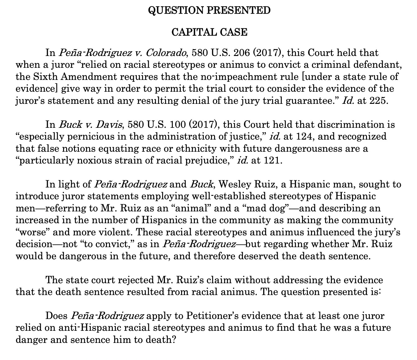 In light of Peña-Rodriguez and Buck, Wesley Ruiz, a Hispanic man, sought to introduce juror statements employing well-established stereotypes of Hispanic men—referring to Mr. Ruiz as an “animal” and a “mad dog”—and describing an increased in the number of Hispanics in the community as making the community “worse” and more violent. These racial stereotypes and animus influenced the jury’s decision—not “to convict,” as in Peña-Rodriguez—but regarding whether Mr. Ruiz would be dangerous in the future, and therefore deserved the death sentence. The state court rejected Mr. Ruiz’s claim without addressing the evidence that the death sentence resulted from racial animus. The question presented is: Does Peña-Rodriguez apply to Petitioner’s evidence that at least one juror relied on anti-Hispanic racial stereotypes and animus to find that he was a future danger and sentence him to death?