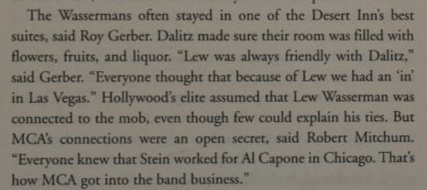 The Wassermans often stayed in one of the Desert Inn’s best suites, said Roy Gerber. Dalitz made sure their room was filled with flowers, fruits, and liquor. “Lew was always friendly with Dalitz,” said Gerber. “Everyone thought that because of Lew we had an ‘in’ in Las Vegas.” Hollywood’s elite assumed that Lew Wasserman was connected to the mob, even though few could explain his ties. But MCA’s connections were an open secret, said Robert Mitchum. “Everyone knew that Stein worked for Al Capone in Chicago. That's how MCA got into the band business.”