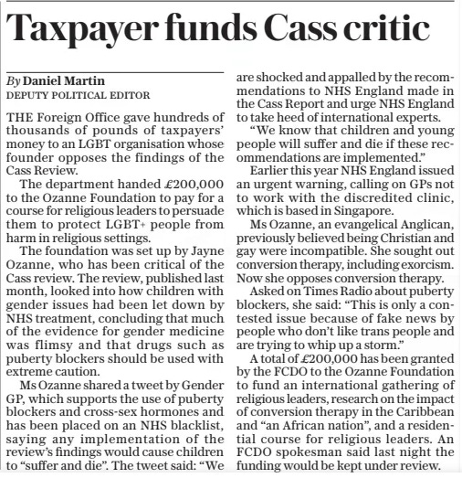 Taxpayer funds Cass critic The Daily Telegraph8 May 2024By Daniel Martin DEPUTY POLITICAL EDITOR THE Foreign Office gave hundreds of thousands of pounds of taxpayers’ money to an LGBT organisation whose founder opposes the findings of the Cass Review.  The department handed £200,000 to the Ozanne Foundation to pay for a course for religious leaders to persuade them to protect LGBT+ people from harm in religious settings.  The foundation was set up by Jayne Ozanne, who has been critical of the Cass review. The review, published last month, looked into how children with gender issues had been let down by NHS treatment, concluding that much of the evidence for gender medicine was flimsy and that drugs such as puberty blockers should be used with extreme caution.  Ms Ozanne shared a tweet by Gender GP, which supports the use of puberty blockers and cross-sex hormones and has been placed on an NHS blacklist, saying any implementation of the review’s findings would cause children to “suffer and die”. The tweet said: “We are shocked and appalled by the recommendations to NHS England made in the Cass Report and urge NHS England to take heed of international experts.  “We know that children and young people will suffer and die if these recommendations are implemented.”  Earlier this year NHS England issued an urgent warning, calling on GPS not to work with the discredited clinic, which is based in Singapore.  Ms Ozanne, an evangelical Anglican, previously believed being Christian and gay were incompatible. She sought out conversion therapy, including exorcism. Now she opposes conversion therapy.  Asked on Times Radio about puberty blockers, she said: “This is only a contested issue because of fake news by people who don’t like trans people and are trying to whip up a storm.”  A total of £200,000 has been granted by the FCDO to the Ozanne Foundation to fund an international gathering of religious leaders, research on the impact of conversion therapy in the Caribbean and “an African nation”, and a residential course for religious leaders. An FCDO spokesman said last night the funding would be kept under review.  Article Name:Taxpayer funds Cass critic Publication:The Daily Telegraph Author:By Daniel Martin DEPUTY POLITICAL EDITOR Start Page:6 End Page:6