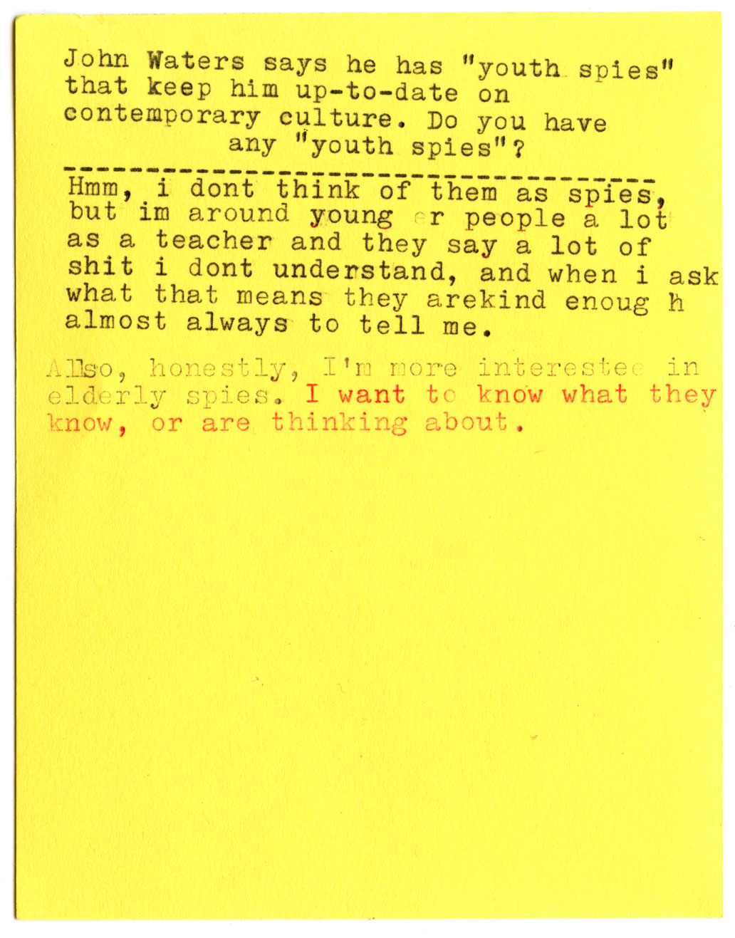 John Waters says he has "youth spies" that keep him up-to-date on contemporary culture. Do you have any "youth spies"?  Hmm, I don't think of them as spies, but I'm around younger people a lot as a teacher and they say a lot of shit i dont understand, and when i ask what that means they are kind enough almost always to tell me.  Also, honestly, I'm more interested in elderly spies. I want to know what they know, or are thinking about.