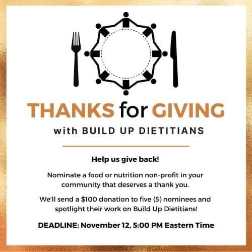 May be an image of text that says 'THANKS for GIVING with BUILD UP DIETITIANS Help us give back! Nominate food or nutrition non- profit in your community that deserves thank you. We'll send a $100 donation to five (5) nominees and spotlight their work on Build Up Dietitians! DEADLINE: November 12, 5:00 PM Eastern Time'