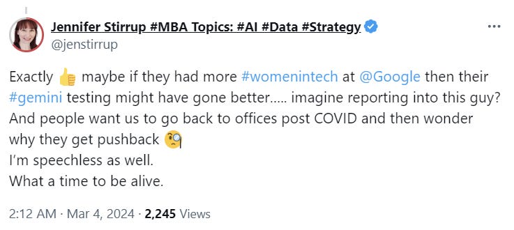  Jennifer Stirrup #MBA Topics: #AI #Data #Strategy @jenstirrup Exactly 👍 maybe if they had more #womenintech at  @Google  then their #gemini testing might have gone better….. imagine reporting into this guy? And people want us to go back to offices post COVID and then wonder why they get pushback 🧐 I’m speechless as well.  What a time to be alive.