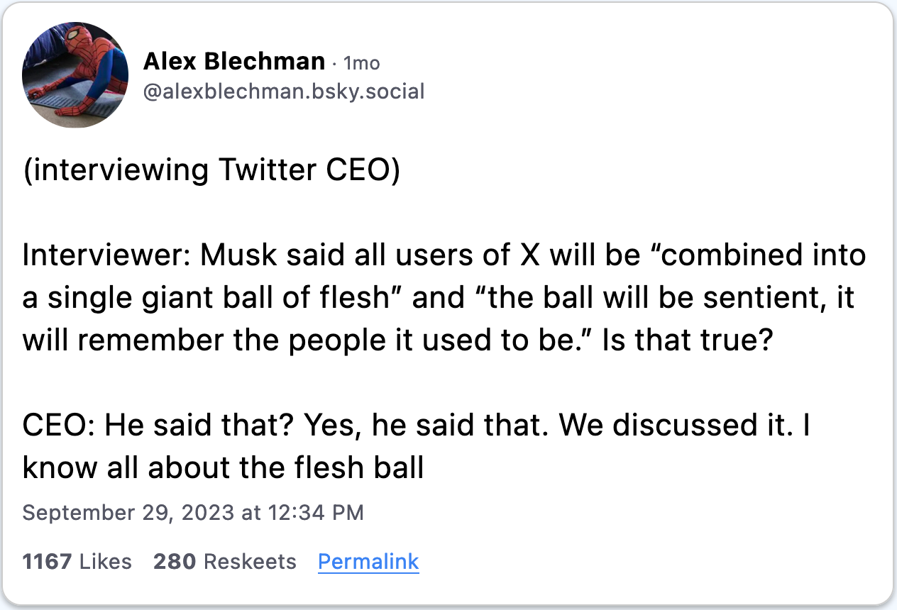 September 29, 2023 skeet from Alex Blechman reading, "(interviewing Twitter CEO)  Interviewer: Musk said all users of X will be “combined into a single giant ball of flesh” and “the ball will be sentient, it will remember the people it used to be.” Is that true?  CEO: He said that? Yes, he said that. We discussed it. I know all about the flesh ball."