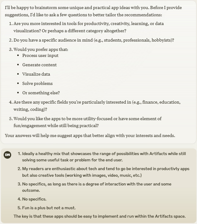 I'll be happy to brainstorm some unique and practical app ideas with you. Before I provide suggestions, I'd like to ask a few questions to better tailor the recommendations:  Are you more interested in tools for productivity, creativity, learning, or data visualization? Or perhaps a different category altogether? Do you have a specific audience in mind (e.g., students, professionals, hobbyists)? Would you prefer apps that:  Process user input Generate content Visualize data Solve problems Or something else?   Are there any specific fields you're particularly interested in (e.g., finance, education, writing, coding)? Would you like the apps to be more utility-focused or have some element of fun/engagement while still being practical?  Your answers will help me suggest apps that better align with your interests and needs.