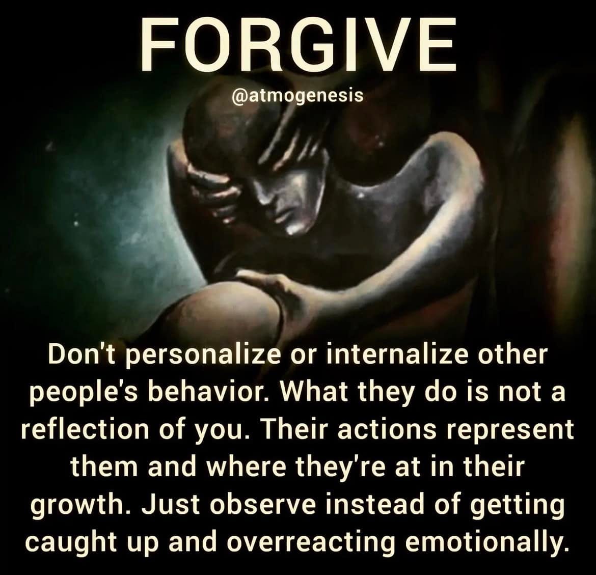 May be an image of 1 person and text that says 'FORGIVE @atmogenesis Don't personalize or internalize other people's behavior. What they do is not a reflection of you. Their actions represent them and where they're at in their growth. Just observe instead of getting caught up and overreacting emotionally.'
