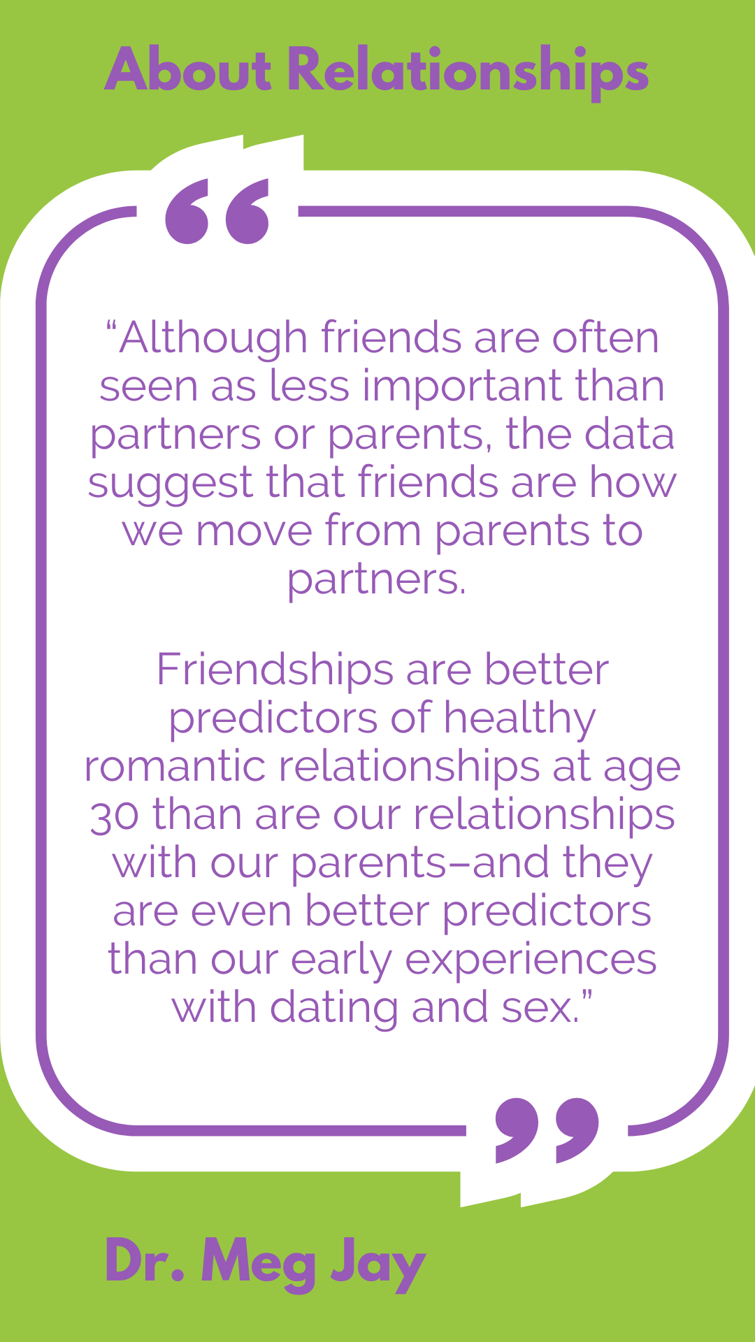 About relationships: “Although friends are often seen as less important than partners or parents, the data suggest that friends are how we move from parents to partners. Friendships are better predictors of healthy romantic relationships at age 30 than are our relationships with our parents–and they are even better predictors than our early experiences with dating and sex,” said Dr. Meg Jay.